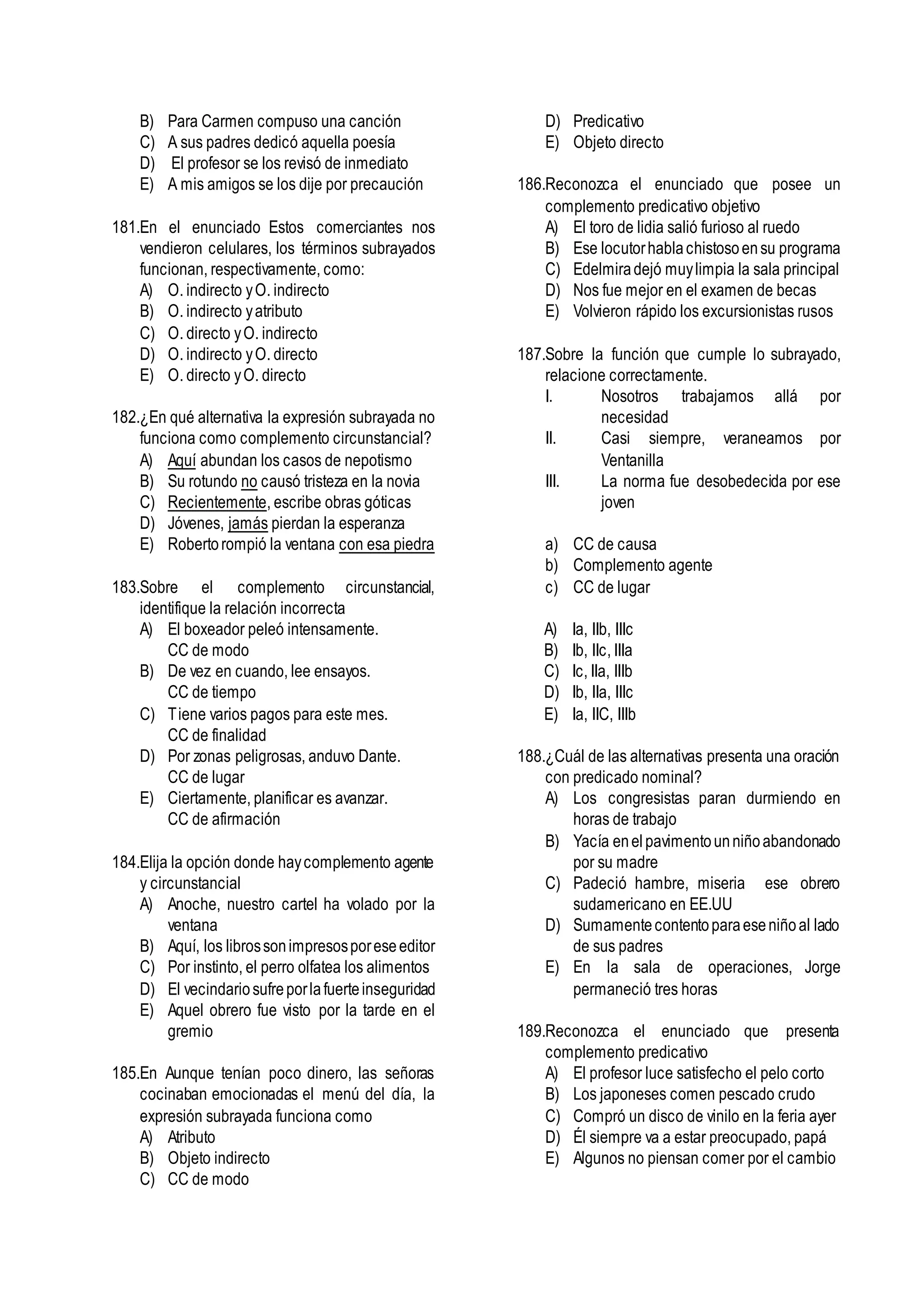 B) Para Carmen compuso una canción
C) A sus padres dedicó aquella poesía
D) El profesor se los revisó de inmediato
E) A mis amigos se los dije por precaución
181.En el enunciado Estos comerciantes nos
vendieron celulares, los términos subrayados
funcionan, respectivamente, como:
A) O. indirecto yO. indirecto
B) O. indirecto yatributo
C) O. directo yO. indirecto
D) O. indirecto yO. directo
E) O. directo yO. directo
182.¿En qué alternativa la expresión subrayada no
funciona como complemento circunstancial?
A) Aquí abundan los casos de nepotismo
B) Su rotundo no causó tristeza en la novia
C) Recientemente, escribe obras góticas
D) Jóvenes, jamás pierdan la esperanza
E) Robertorompió la ventana con esa piedra
183.Sobre el complemento circunstancial,
identifique la relación incorrecta
A) El boxeador peleó intensamente.
CC de modo
B) De vez en cuando, lee ensayos.
CC de tiempo
C) Tiene varios pagos para este mes.
CC de finalidad
D) Por zonas peligrosas, anduvo Dante.
CC de lugar
E) Ciertamente, planificar es avanzar.
CC de afirmación
184.Elija la opción donde haycomplemento agente
y circunstancial
A) Anoche, nuestro cartel ha volado por la
ventana
B) Aquí, los librossonimpresosporeseeditor
C) Por instinto, el perro olfatea los alimentos
D) El vecindariosufreporlafuerteinseguridad
E) Aquel obrero fue visto por la tarde en el
gremio
185.En Aunque tenían poco dinero, las señoras
cocinaban emocionadas el menú del día, la
expresión subrayada funciona como
A) Atributo
B) Objeto indirecto
C) CC de modo
D) Predicativo
E) Objeto directo
186.Reconozca el enunciado que posee un
complemento predicativo objetivo
A) El toro de lidia salió furioso al ruedo
B) Ese locutorhablachistosoensu programa
C) Edelmiradejó muylimpia la sala principal
D) Nos fue mejor en el examen de becas
E) Volvieron rápido los excursionistas rusos
187.Sobre la función que cumple lo subrayado,
relacione correctamente.
I. Nosotros trabajamos allá por
necesidad
II. Casi siempre, veraneamos por
Ventanilla
III. La norma fue desobedecida por ese
joven
a) CC de causa
b) Complemento agente
c) CC de lugar
A) Ia, IIb, IIIc
B) Ib, IIc, IIIa
C) Ic, IIa, IIIb
D) Ib, IIa, IIIc
E) Ia, IIC, IIIb
188.¿Cuál de las alternativas presenta una oración
con predicado nominal?
A) Los congresistas paran durmiendo en
horas de trabajo
B) Yacía enelpavimentounniñoabandonado
por su madre
C) Padeció hambre, miseria ese obrero
sudamericano en EE.UU
D) Sumamentecontentoparaeseniñoal lado
de sus padres
E) En la sala de operaciones, Jorge
permaneció tres horas
189.Reconozca el enunciado que presenta
complemento predicativo
A) El profesor luce satisfecho el pelo corto
B) Los japoneses comen pescado crudo
C) Compró un disco de vinilo en la feria ayer
D) Él siempre va a estar preocupado, papá
E) Algunos no piensan comer por el cambio
 