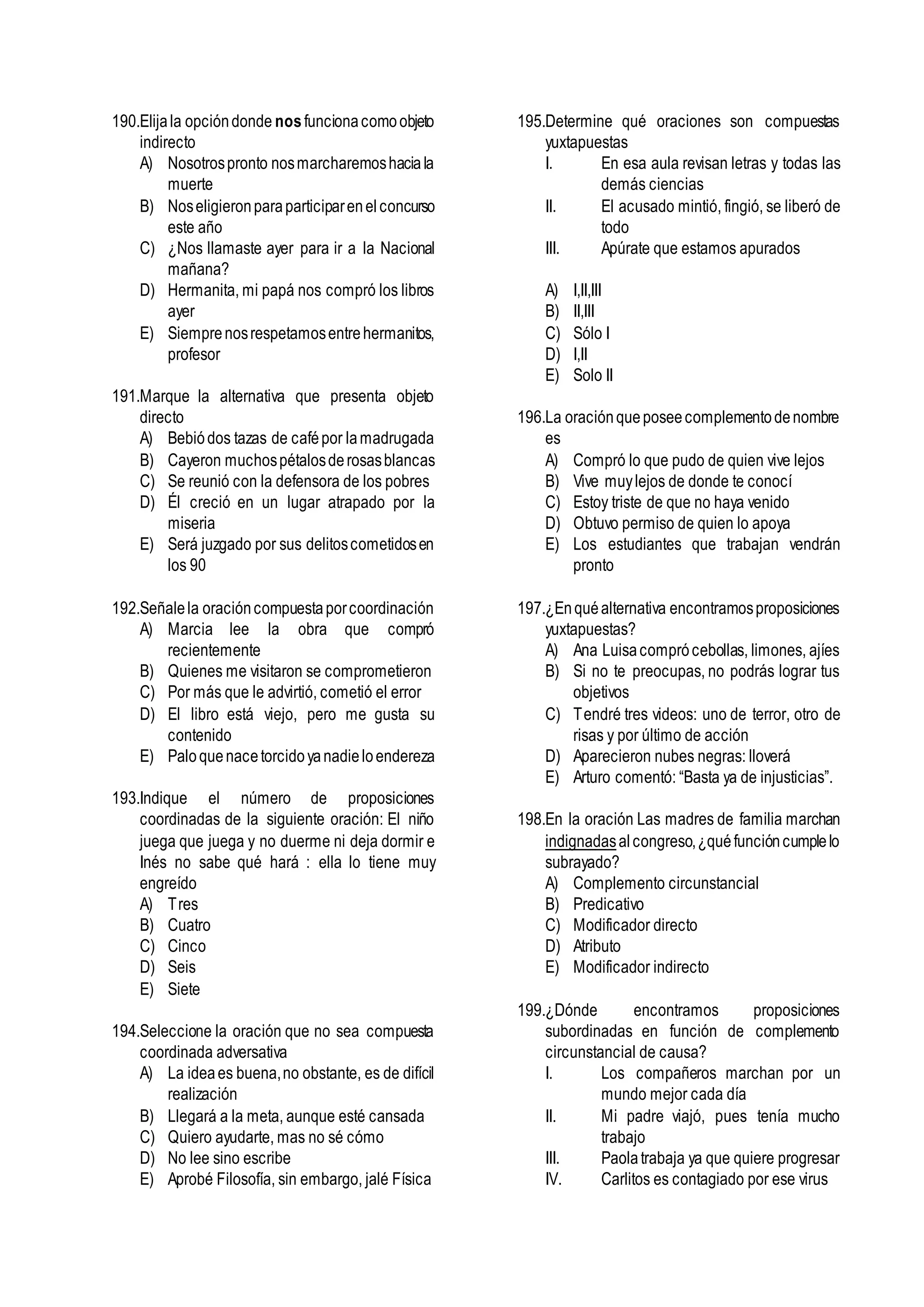 190.Elijala opcióndonde nosfuncionacomoobjeto
indirecto
A) Nosotrospronto nosmarcharemoshaciala
muerte
B) Noseligieronparaparticiparenelconcurso
este año
C) ¿Nos llamaste ayer para ir a la Nacional
mañana?
D) Hermanita, mi papá nos compró los libros
ayer
E) Siemprenosrespetamosentrehermanitos,
profesor
191.Marque la alternativa que presenta objeto
directo
A) Bebiódos tazas de cafépor lamadrugada
B) Cayeron muchospétalosderosasblancas
C) Se reunió con la defensora de los pobres
D) Él creció en un lugar atrapado por la
miseria
E) Será juzgado por sus delitoscometidosen
los 90
192.Señalela oracióncompuestaporcoordinación
A) Marcia lee la obra que compró
recientemente
B) Quienes me visitaron se comprometieron
C) Por más que le advirtió, cometió el error
D) El libro está viejo, pero me gusta su
contenido
E) Paloquenacetorcidoyanadieloendereza
193.Indique el número de proposiciones
coordinadas de la siguiente oración: El niño
juega que juega y no duerme ni deja dormir e
Inés no sabe qué hará : ella lo tiene muy
engreído
A) Tres
B) Cuatro
C) Cinco
D) Seis
E) Siete
194.Seleccione la oración que no sea compuesta
coordinada adversativa
A) La ideaes buena,no obstante, es de difícil
realización
B) Llegará a la meta, aunque esté cansada
C) Quiero ayudarte, mas no sé cómo
D) No lee sino escribe
E) Aprobé Filosofía, sin embargo, jalé Física
195.Determine qué oraciones son compuestas
yuxtapuestas
I. En esa aula revisan letras y todas las
demás ciencias
II. El acusado mintió, fingió, se liberó de
todo
III. Apúrate que estamos apurados
A) I,II,III
B) II,III
C) Sólo I
D) I,II
E) Solo II
196.La oraciónqueposeecomplementodenombre
es
A) Compró lo que pudo de quien vive lejos
B) Vive muylejos de donde te conocí
C) Estoy triste de que no haya venido
D) Obtuvo permiso de quien lo apoya
E) Los estudiantes que trabajan vendrán
pronto
197.¿Enquéalternativa encontramosproposiciones
yuxtapuestas?
A) Ana Luisacomprócebollas, limones, ajíes
B) Si no te preocupas, no podrás lograr tus
objetivos
C) Tendré tres videos: uno de terror, otro de
risas y por último de acción
D) Aparecieron nubes negras: lloverá
E) Arturo comentó: “Basta ya de injusticias”.
198.En la oración Las madres de familia marchan
indignadasalcongreso,¿quéfuncióncumplelo
subrayado?
A) Complemento circunstancial
B) Predicativo
C) Modificador directo
D) Atributo
E) Modificador indirecto
199.¿Dónde encontramos proposiciones
subordinadas en función de complemento
circunstancial de causa?
I. Los compañeros marchan por un
mundo mejor cada día
II. Mi padre viajó, pues tenía mucho
trabajo
III. Paolatrabaja ya que quiere progresar
IV. Carlitos es contagiado por ese virus
 