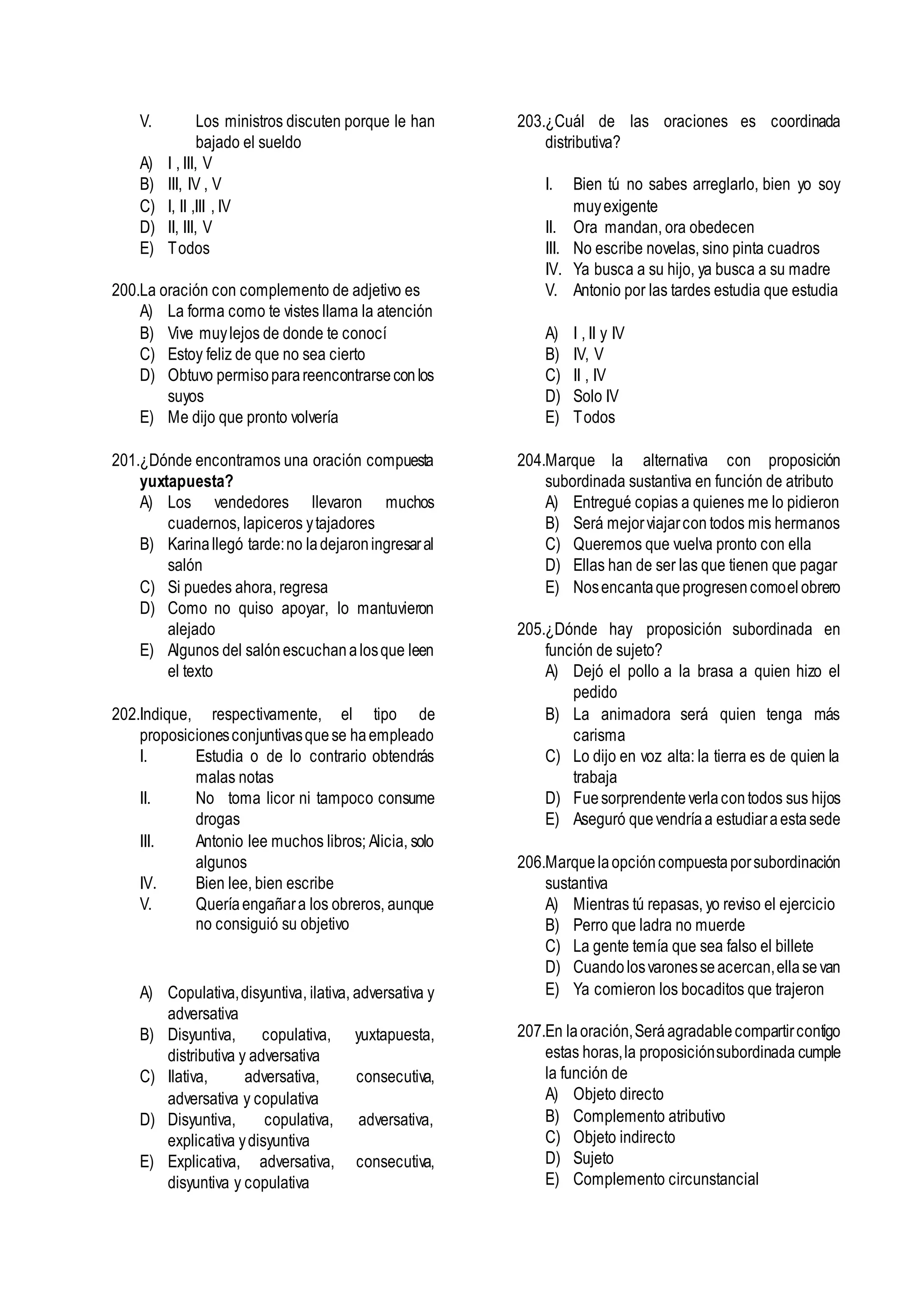 V. Los ministros discuten porque le han
bajado el sueldo
A) I , III, V
B) III, IV , V
C) I, II ,III , IV
D) II, III, V
E) Todos
200.La oración con complemento de adjetivo es
A) La forma como te vistes llama la atención
B) Vive muylejos de donde te conocí
C) Estoy feliz de que no sea cierto
D) Obtuvo permisoparareencontrarseconlos
suyos
E) Me dijo que pronto volvería
201.¿Dónde encontramos una oración compuesta
yuxtapuesta?
A) Los vendedores llevaron muchos
cuadernos, lapiceros ytajadores
B) Karinallegó tarde:no ladejaroningresaral
salón
C) Si puedes ahora, regresa
D) Como no quiso apoyar, lo mantuvieron
alejado
E) Algunos del salónescuchanalosque leen
el texto
202.Indique, respectivamente, el tipo de
proposicionesconjuntivasquese haempleado
I. Estudia o de lo contrario obtendrás
malas notas
II. No toma licor ni tampoco consume
drogas
III. Antonio lee muchos libros; Alicia, solo
algunos
IV. Bien lee, bien escribe
V. Queríaengañara los obreros, aunque
no consiguió su objetivo
A) Copulativa,disyuntiva, ilativa, adversativa y
adversativa
B) Disyuntiva, copulativa, yuxtapuesta,
distributiva y adversativa
C) Ilativa, adversativa, consecutiva,
adversativa y copulativa
D) Disyuntiva, copulativa, adversativa,
explicativa ydisyuntiva
E) Explicativa, adversativa, consecutiva,
disyuntiva y copulativa
203.¿Cuál de las oraciones es coordinada
distributiva?
I. Bien tú no sabes arreglarlo, bien yo soy
muyexigente
II. Ora mandan, ora obedecen
III. No escribe novelas, sino pinta cuadros
IV. Ya busca a su hijo, ya busca a su madre
V. Antonio por las tardes estudia que estudia
A) I , II y IV
B) IV, V
C) II , IV
D) Solo IV
E) Todos
204.Marque la alternativa con proposición
subordinada sustantiva en función de atributo
A) Entregué copias a quienes me lo pidieron
B) Será mejorviajarcon todos mis hermanos
C) Queremos que vuelva pronto con ella
D) Ellas han de ser las que tienen que pagar
E) Nosencantaqueprogresencomoelobrero
205.¿Dónde hay proposición subordinada en
función de sujeto?
A) Dejó el pollo a la brasa a quien hizo el
pedido
B) La animadora será quien tenga más
carisma
C) Lo dijo en voz alta: la tierra es de quien la
trabaja
D) Fuesorprendenteverlacontodos sus hijos
E) Aseguró quevendríaa estudiaraestasede
206.Marque laopcióncompuestaporsubordinación
sustantiva
A) Mientras tú repasas, yo reviso el ejercicio
B) Perro que ladra no muerde
C) La gente temía que sea falso el billete
D) Cuandolosvaronesseacercan,ellasevan
E) Ya comieron los bocaditos que trajeron
207.En laoración,Seráagradablecompartircontigo
estas horas,la proposiciónsubordinada cumple
la función de
A) Objeto directo
B) Complemento atributivo
C) Objeto indirecto
D) Sujeto
E) Complemento circunstancial
 