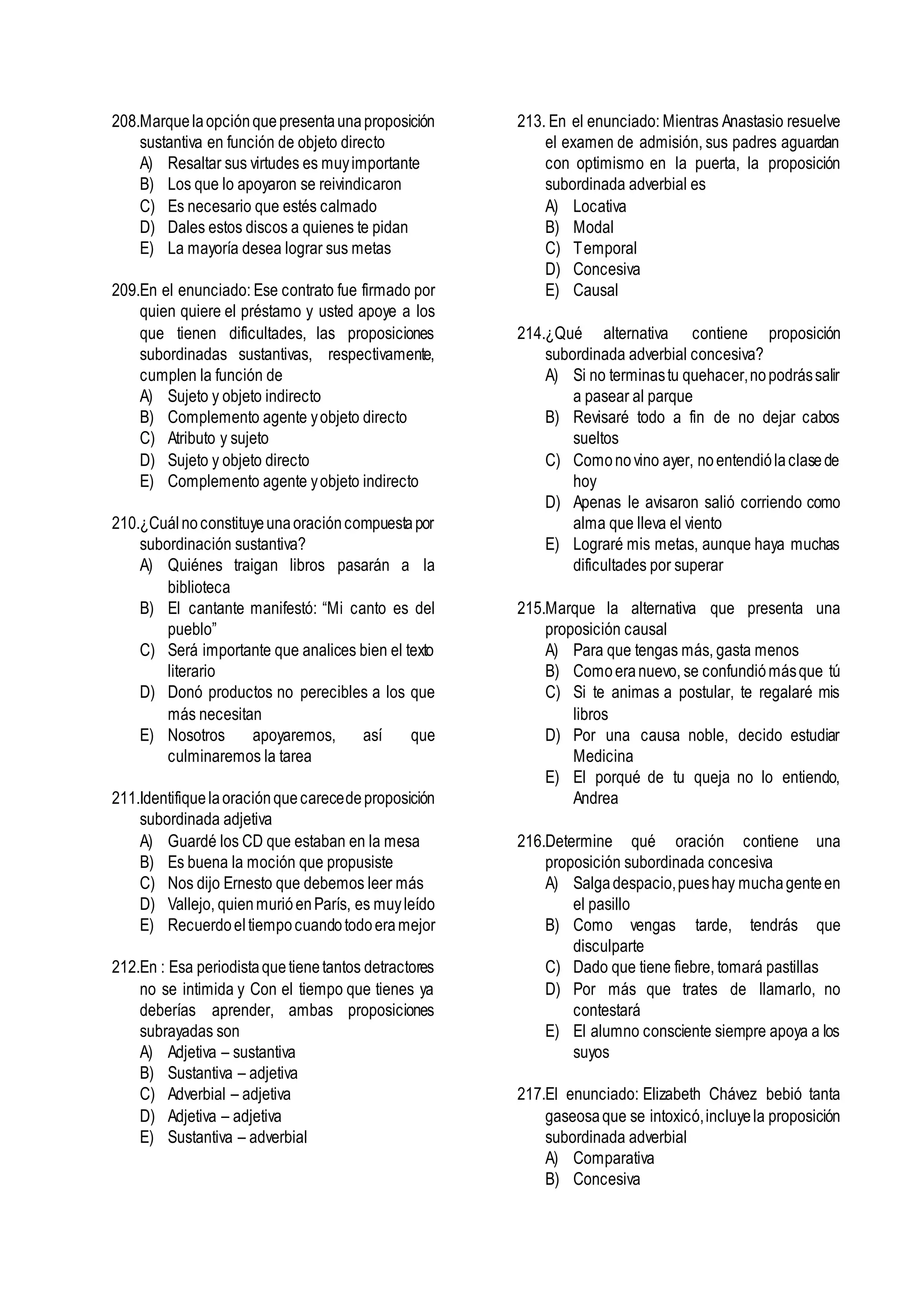 208.Marquelaopciónquepresentaunaproposición
sustantiva en función de objeto directo
A) Resaltar sus virtudes es muyimportante
B) Los que lo apoyaron se reivindicaron
C) Es necesario que estés calmado
D) Dales estos discos a quienes te pidan
E) La mayoría desea lograr sus metas
209.En el enunciado: Ese contrato fue firmado por
quien quiere el préstamo y usted apoye a los
que tienen dificultades, las proposiciones
subordinadas sustantivas, respectivamente,
cumplen la función de
A) Sujeto y objeto indirecto
B) Complemento agente yobjeto directo
C) Atributo y sujeto
D) Sujeto y objeto directo
E) Complemento agente yobjeto indirecto
210.¿Cuálnoconstituyeunaoracióncompuestapor
subordinación sustantiva?
A) Quiénes traigan libros pasarán a la
biblioteca
B) El cantante manifestó: “Mi canto es del
pueblo”
C) Será importante que analices bien el texto
literario
D) Donó productos no perecibles a los que
más necesitan
E) Nosotros apoyaremos, así que
culminaremos la tarea
211.Identifiquelaoraciónquecarecedeproposición
subordinada adjetiva
A) Guardé los CD que estaban en la mesa
B) Es buena la moción que propusiste
C) Nos dijo Ernesto que debemos leer más
D) Vallejo, quienmurióenParís, es muyleído
E) Recuerdoeltiempocuandotodoeramejor
212.En : Esa periodistaquetienetantos detractores
no se intimida y Con el tiempo que tienes ya
deberías aprender, ambas proposiciones
subrayadas son
A) Adjetiva – sustantiva
B) Sustantiva – adjetiva
C) Adverbial – adjetiva
D) Adjetiva – adjetiva
E) Sustantiva – adverbial
213. En el enunciado: Mientras Anastasio resuelve
el examen de admisión, sus padres aguardan
con optimismo en la puerta, la proposición
subordinada adverbial es
A) Locativa
B) Modal
C) Temporal
D) Concesiva
E) Causal
214.¿Qué alternativa contiene proposición
subordinada adverbial concesiva?
A) Si no terminastu quehacer,nopodrássalir
a pasear al parque
B) Revisaré todo a fin de no dejar cabos
sueltos
C) Comonovino ayer, noentendiólaclasede
hoy
D) Apenas le avisaron salió corriendo como
alma que lleva el viento
E) Lograré mis metas, aunque haya muchas
dificultades por superar
215.Marque la alternativa que presenta una
proposición causal
A) Para que tengas más, gasta menos
B) Comoeranuevo, se confundiómásque tú
C) Si te animas a postular, te regalaré mis
libros
D) Por una causa noble, decido estudiar
Medicina
E) El porqué de tu queja no lo entiendo,
Andrea
216.Determine qué oración contiene una
proposición subordinada concesiva
A) Salgadespacio,pueshay muchagenteen
el pasillo
B) Como vengas tarde, tendrás que
disculparte
C) Dado que tiene fiebre, tomará pastillas
D) Por más que trates de llamarlo, no
contestará
E) El alumno consciente siempre apoya a los
suyos
217.El enunciado: Elizabeth Chávez bebió tanta
gaseosaque se intoxicó,incluyela proposición
subordinada adverbial
A) Comparativa
B) Concesiva
 