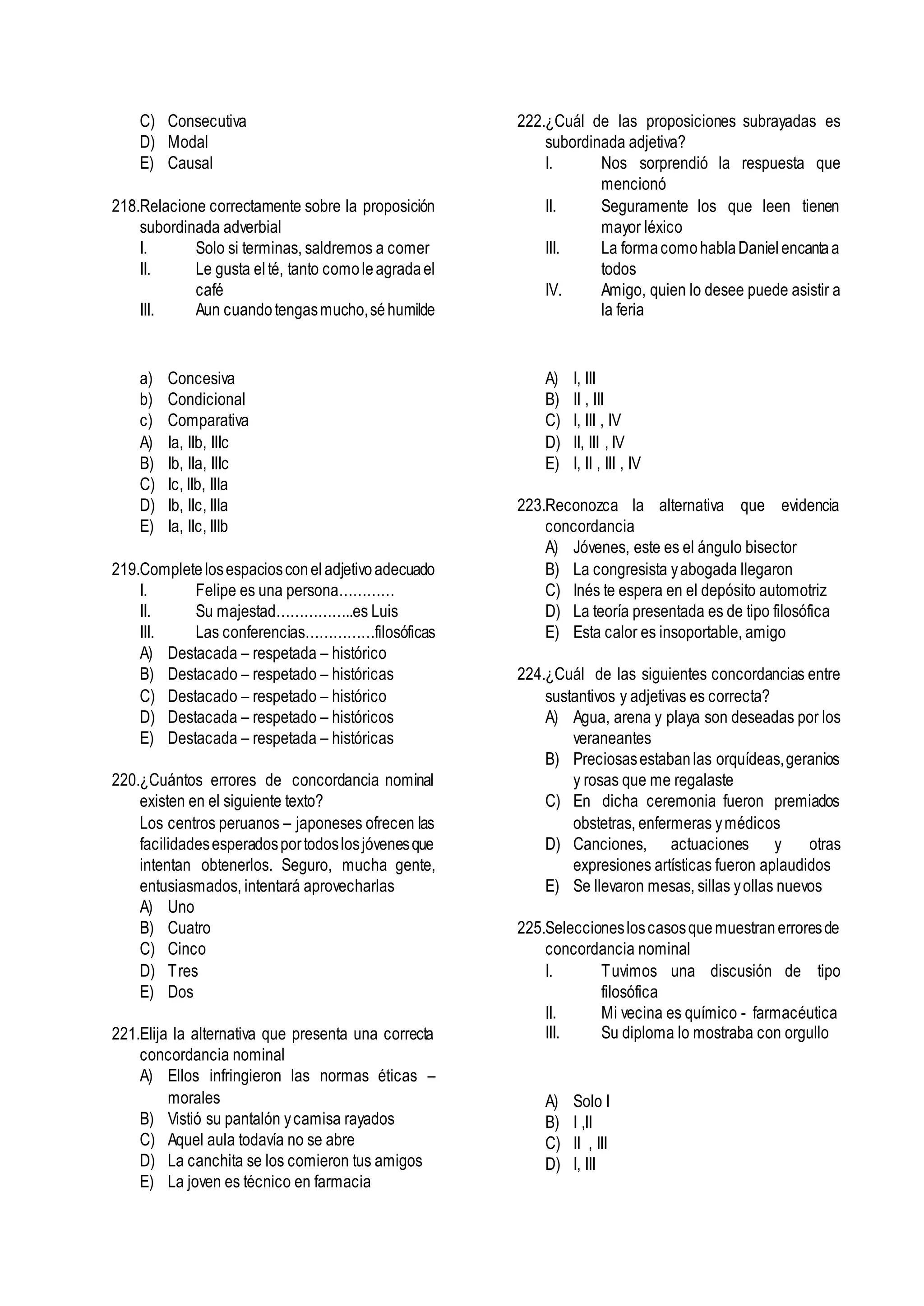 C) Consecutiva
D) Modal
E) Causal
218.Relacione correctamente sobre la proposición
subordinada adverbial
I. Solo si terminas, saldremos a comer
II. Le gusta elté, tanto comoleagradael
café
III. Aun cuandotengasmucho,séhumilde
a) Concesiva
b) Condicional
c) Comparativa
A) Ia, IIb, IIIc
B) Ib, IIa, IIIc
C) Ic, IIb, IIIa
D) Ib, IIc, IIIa
E) Ia, IIc, IIIb
219.Completelosespaciosconeladjetivoadecuado
I. Felipe es una persona…………
II. Su majestad……………..es Luis
III. Las conferencias……………filosóficas
A) Destacada – respetada – histórico
B) Destacado – respetado – históricas
C) Destacado – respetado – histórico
D) Destacada – respetado – históricos
E) Destacada – respetada – históricas
220.¿Cuántos errores de concordancia nominal
existen en el siguiente texto?
Los centros peruanos – japoneses ofrecen las
facilidadesesperadosportodoslosjóvenesque
intentan obtenerlos. Seguro, mucha gente,
entusiasmados, intentará aprovecharlas
A) Uno
B) Cuatro
C) Cinco
D) Tres
E) Dos
221.Elija la alternativa que presenta una correcta
concordancia nominal
A) Ellos infringieron las normas éticas –
morales
B) Vistió su pantalón ycamisa rayados
C) Aquel aula todavía no se abre
D) La canchita se los comieron tus amigos
E) La joven es técnico en farmacia
222.¿Cuál de las proposiciones subrayadas es
subordinada adjetiva?
I. Nos sorprendió la respuesta que
mencionó
II. Seguramente los que leen tienen
mayor léxico
III. La formacomohablaDanielencantaa
todos
IV. Amigo, quien lo desee puede asistir a
la feria
A) I, III
B) II , III
C) I, III , IV
D) II, III , IV
E) I, II , III , IV
223.Reconozca la alternativa que evidencia
concordancia
A) Jóvenes, este es el ángulo bisector
B) La congresista yabogada llegaron
C) Inés te espera en el depósito automotriz
D) La teoría presentada es de tipo filosófica
E) Esta calor es insoportable, amigo
224.¿Cuál de las siguientes concordancias entre
sustantivos y adjetivas es correcta?
A) Agua, arena y playa son deseadas por los
veraneantes
B) Preciosasestabanlas orquídeas,geranios
y rosas que me regalaste
C) En dicha ceremonia fueron premiados
obstetras, enfermeras ymédicos
D) Canciones, actuaciones y otras
expresiones artísticas fueron aplaudidos
E) Se llevaron mesas, sillas yollas nuevos
225.Seleccionesloscasosquemuestranerroresde
concordancia nominal
I. Tuvimos una discusión de tipo
filosófica
II. Mi vecina es químico - farmacéutica
III. Su diploma lo mostraba con orgullo
A) Solo I
B) I ,II
C) II , III
D) I, III
 