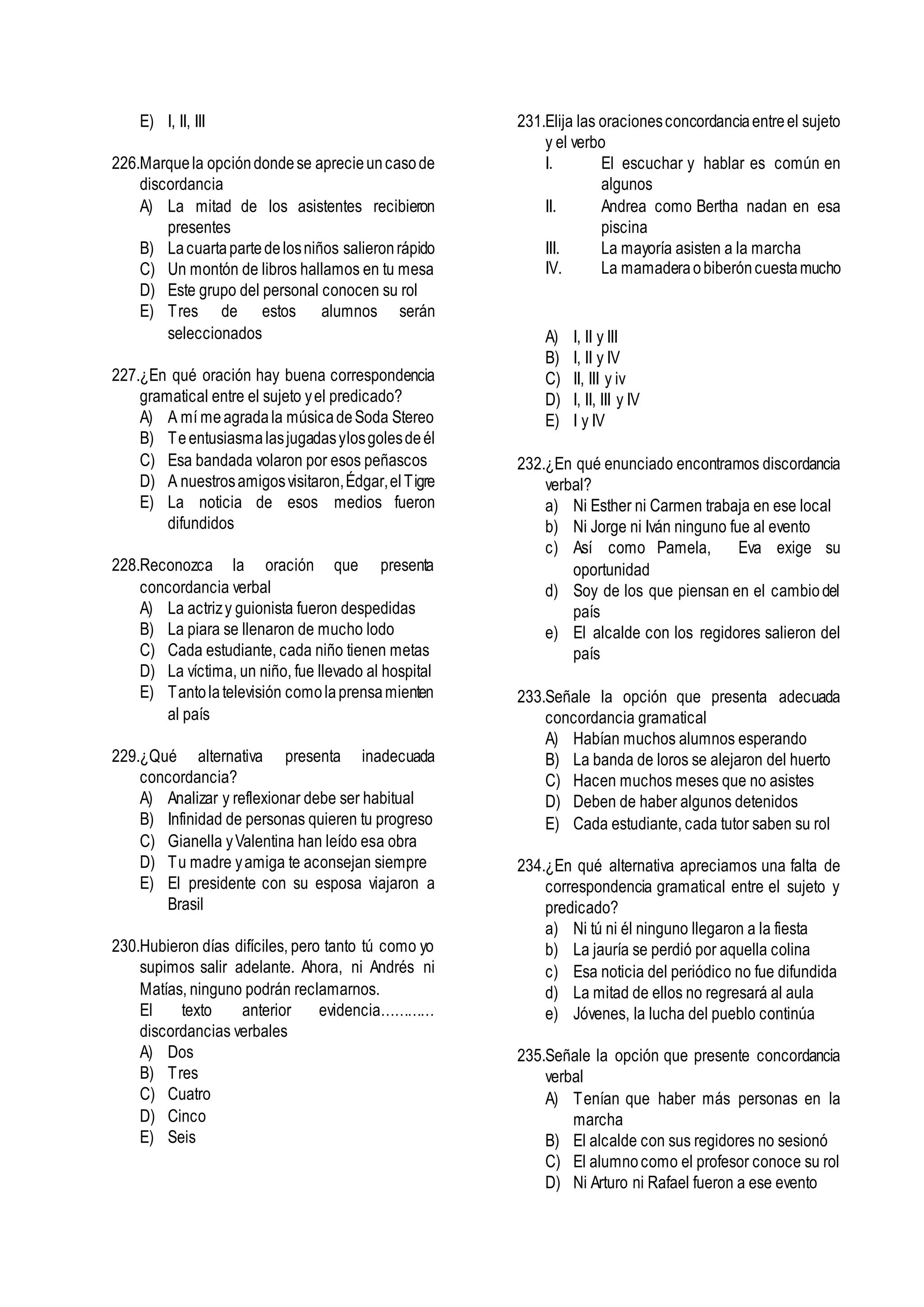E) I, II, III
226.Marquela opcióndondese aprecieuncasode
discordancia
A) La mitad de los asistentes recibieron
presentes
B) Lacuartapartedelosniños salieronrápido
C) Un montón de libros hallamos en tu mesa
D) Este grupo del personal conocen su rol
E) Tres de estos alumnos serán
seleccionados
227.¿En qué oración hay buena correspondencia
gramatical entre el sujeto yel predicado?
A) A mí meagradala músicadeSoda Stereo
B) Teentusiasmalasjugadasylosgolesdeél
C) Esa bandada volaron por esos peñascos
D) A nuestrosamigosvisitaron,Édgar,elTigre
E) La noticia de esos medios fueron
difundidos
228.Reconozca la oración que presenta
concordancia verbal
A) La actrizy guionista fueron despedidas
B) La piara se llenaron de mucho lodo
C) Cada estudiante, cada niño tienen metas
D) La víctima, un niño, fue llevado al hospital
E) Tantolatelevisión comolaprensamienten
al país
229.¿Qué alternativa presenta inadecuada
concordancia?
A) Analizar y reflexionar debe ser habitual
B) Infinidad de personas quieren tu progreso
C) Gianella yValentina han leído esa obra
D) Tu madre yamiga te aconsejan siempre
E) El presidente con su esposa viajaron a
Brasil
230.Hubieron días difíciles, pero tanto tú como yo
supimos salir adelante. Ahora, ni Andrés ni
Matías, ninguno podrán reclamarnos.
El texto anterior evidencia…………
discordancias verbales
A) Dos
B) Tres
C) Cuatro
D) Cinco
E) Seis
231.Elija las oracionesconcordanciaentreel sujeto
y el verbo
I. El escuchar y hablar es común en
algunos
II. Andrea como Bertha nadan en esa
piscina
III. La mayoría asisten a la marcha
IV. La mamaderaobiberóncuestamucho
A) I, II y III
B) I, II y IV
C) II, III y iv
D) I, II, III y IV
E) I y IV
232.¿En qué enunciado encontramos discordancia
verbal?
a) Ni Esther ni Carmen trabaja en ese local
b) Ni Jorge ni Iván ninguno fue al evento
c) Así como Pamela, Eva exige su
oportunidad
d) Soy de los que piensan en el cambiodel
país
e) El alcalde con los regidores salieron del
país
233.Señale la opción que presenta adecuada
concordancia gramatical
A) Habían muchos alumnos esperando
B) La banda de loros se alejaron del huerto
C) Hacen muchos meses que no asistes
D) Deben de haber algunos detenidos
E) Cada estudiante, cada tutor saben su rol
234.¿En qué alternativa apreciamos una falta de
correspondencia gramatical entre el sujeto y
predicado?
a) Ni tú ni él ninguno llegaron a la fiesta
b) La jauría se perdió por aquella colina
c) Esa noticia del periódico no fue difundida
d) La mitad de ellos no regresará al aula
e) Jóvenes, la lucha del pueblo continúa
235.Señale la opción que presente concordancia
verbal
A) Tenían que haber más personas en la
marcha
B) El alcalde con sus regidores no sesionó
C) El alumnocomo el profesor conoce su rol
D) Ni Arturo ni Rafael fueron a ese evento
 