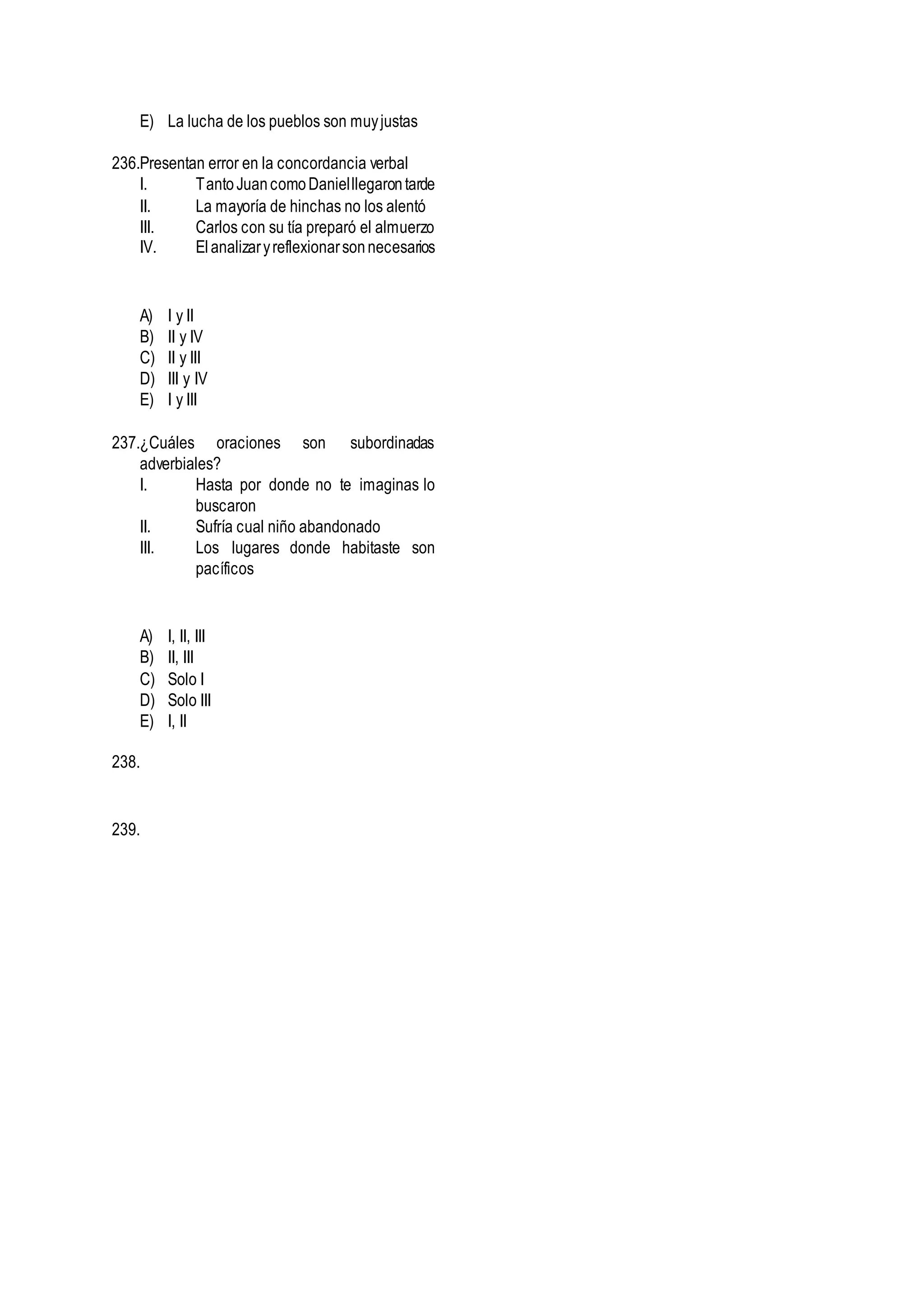E) La lucha de los pueblos son muyjustas
236.Presentan error en la concordancia verbal
I. TantoJuancomoDanielllegarontarde
II. La mayoría de hinchas no los alentó
III. Carlos con su tía preparó el almuerzo
IV. Elanalizaryreflexionarsonnecesarios
A) I y II
B) II y IV
C) II y III
D) III y IV
E) I y III
237.¿Cuáles oraciones son subordinadas
adverbiales?
I. Hasta por donde no te imaginas lo
buscaron
II. Sufría cual niño abandonado
III. Los lugares donde habitaste son
pacíficos
A) I, II, III
B) II, III
C) Solo I
D) Solo III
E) I, II
238.
239.
 