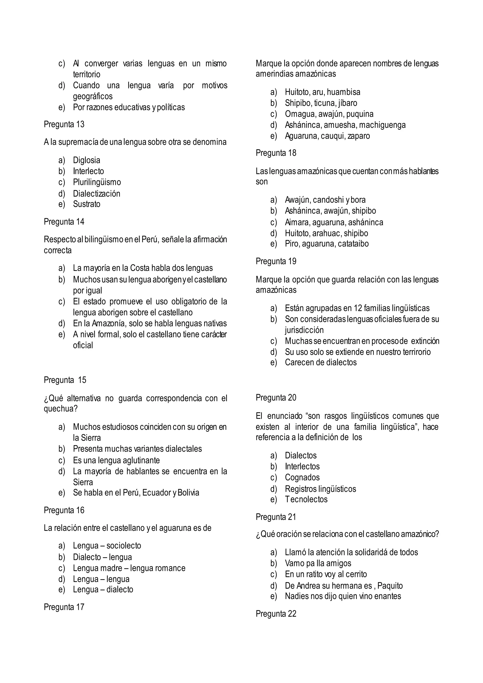 c) Al converger varias lenguas en un mismo
territorio
d) Cuando una lengua varía por motivos
geográficos
e) Por razones educativas ypolíticas
Pregunta 13
A la supremacíadeunalenguasobre otra se denomina
a) Diglosia
b) Interlecto
c) Plurilingüismo
d) Dialectización
e) Sustrato
Pregunta 14
RespectoalbilingüismoenelPerú, señalela afirmación
correcta
a) La mayoría en la Costa habla dos lenguas
b) Muchosusansulenguaaborigenyelcastellano
por igual
c) El estado promueve el uso obligatorio de la
lengua aborigen sobre el castellano
d) En la Amazonía, solo se habla lenguas nativas
e) A nivel formal, solo el castellano tiene carácter
oficial
Pregunta 15
¿Qué alternativa no guarda correspondencia con el
quechua?
a) Muchos estudiosos coincidencon su origen en
la Sierra
b) Presenta muchas variantes dialectales
c) Es una lengua aglutinante
d) La mayoría de hablantes se encuentra en la
Sierra
e) Se habla en el Perú, Ecuador yBolivia
Pregunta 16
La relación entre el castellano yel aguaruna es de
a) Lengua – sociolecto
b) Dialecto – lengua
c) Lengua madre – lengua romance
d) Lengua – lengua
e) Lengua – dialecto
Pregunta 17
Marque la opción donde aparecen nombres de lenguas
amerindias amazónicas
a) Huitoto, aru, huambisa
b) Shipibo, ticuna, jíbaro
c) Omagua, awajún, puquina
d) Asháninca, amuesha, machiguenga
e) Aguaruna, cauqui, zaparo
Pregunta 18
Laslenguasamazónicasquecuentanconmáshablantes
son
a) Awajún, candoshi ybora
b) Asháninca, awajún, shipibo
c) Aimara, aguaruna, asháninca
d) Huitoto, arahuac, shipibo
e) Piro, aguaruna, catataibo
Pregunta 19
Marque la opción que guarda relación con las lenguas
amazónicas
a) Están agrupadas en 12 familias lingüísticas
b) Son consideradaslenguasoficialesfuerade su
jurisdicción
c) Muchasseencuentranen procesode extinción
d) Su uso solo se extiende en nuestro terrirorio
e) Carecen de dialectos
Pregunta 20
El enunciado “son rasgos lingüísticos comunes que
existen al interior de una familia lingüística”, hace
referencia a la definición de los
a) Dialectos
b) Interlectos
c) Cognados
d) Registros lingüísticos
e) Tecnolectos
Pregunta 21
¿Quéoraciónserelacionaconelcastellanoamazónico?
a) Llamó la atención la solidaridá de todos
b) Vamo pa lla amigos
c) En un ratito voy al cerrito
d) De Andrea su hermana es , Paquito
e) Nadies nos dijo quien vino enantes
Pregunta 22
 