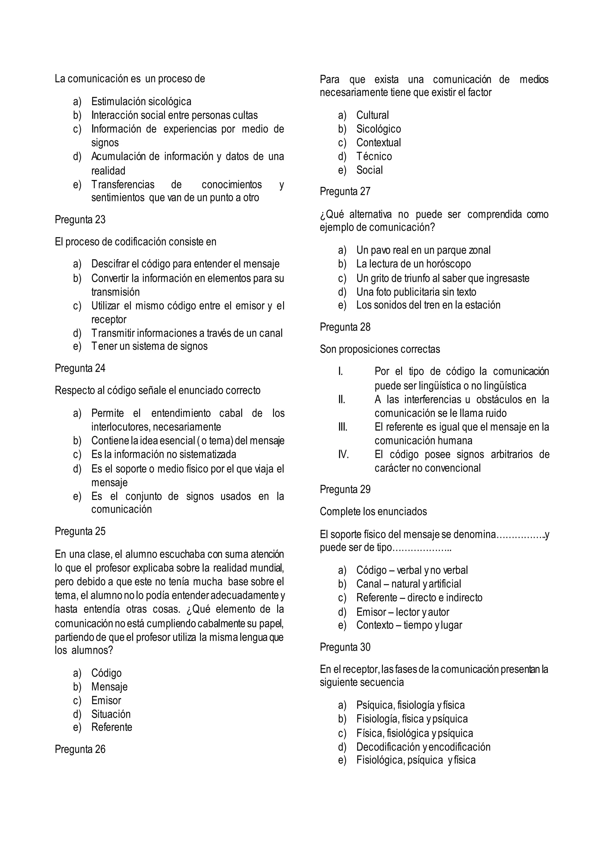 La comunicación es un proceso de
a) Estimulación sicológica
b) Interacción social entre personas cultas
c) Información de experiencias por medio de
signos
d) Acumulación de información y datos de una
realidad
e) Transferencias de conocimientos y
sentimientos que van de un punto a otro
Pregunta 23
El proceso de codificación consiste en
a) Descifrar el código para entender el mensaje
b) Convertir la información en elementos para su
transmisión
c) Utilizar el mismo código entre el emisor y el
receptor
d) Transmitir informaciones a través de un canal
e) Tener un sistema de signos
Pregunta 24
Respecto al código señale el enunciado correcto
a) Permite el entendimiento cabal de los
interlocutores, necesariamente
b) Contienelaideaesencial(o tema)del mensaje
c) Es la información no sistematizada
d) Es el soporte o medio físico por el que viaja el
mensaje
e) Es el conjunto de signos usados en la
comunicación
Pregunta 25
En una clase, el alumno escuchaba con suma atención
lo que el profesor explicaba sobre la realidad mundial,
pero debido a que este no tenía mucha base sobre el
tema, el alumnonolo podía entenderadecuadamentey
hasta entendía otras cosas. ¿Qué elemento de la
comunicaciónnoestá cumpliendocabalmentesu papel,
partiendode queel profesor utiliza la mismalenguaque
los alumnos?
a) Código
b) Mensaje
c) Emisor
d) Situación
e) Referente
Pregunta 26
Para que exista una comunicación de medios
necesariamente tiene que existir el factor
a) Cultural
b) Sicológico
c) Contextual
d) Técnico
e) Social
Pregunta 27
¿Qué alternativa no puede ser comprendida como
ejemplo de comunicación?
a) Un pavo real en un parque zonal
b) La lectura de un horóscopo
c) Un grito de triunfo al saber que ingresaste
d) Una foto publicitaria sin texto
e) Los sonidos del tren en la estación
Pregunta 28
Son proposiciones correctas
I. Por el tipo de código la comunicación
puede ser lingüística o no lingüística
II. A las interferencias u obstáculos en la
comunicación se le llama ruido
III. El referente es igual que el mensaje en la
comunicación humana
IV. El código posee signos arbitrarios de
carácter no convencional
Pregunta 29
Complete los enunciados
El soporte físico del mensajese denomina……………..y
puede ser de tipo………………..
a) Código – verbal yno verbal
b) Canal – natural yartificial
c) Referente – directo e indirecto
d) Emisor – lector yautor
e) Contexto – tiempo ylugar
Pregunta 30
En elreceptor,lasfasesde lacomunicaciónpresentanla
siguiente secuencia
a) Psíquica, fisiología yfísica
b) Fisiología, física ypsíquica
c) Física, fisiológica ypsíquica
d) Decodificación yencodificación
e) Fisiológica, psíquica yfísica
 