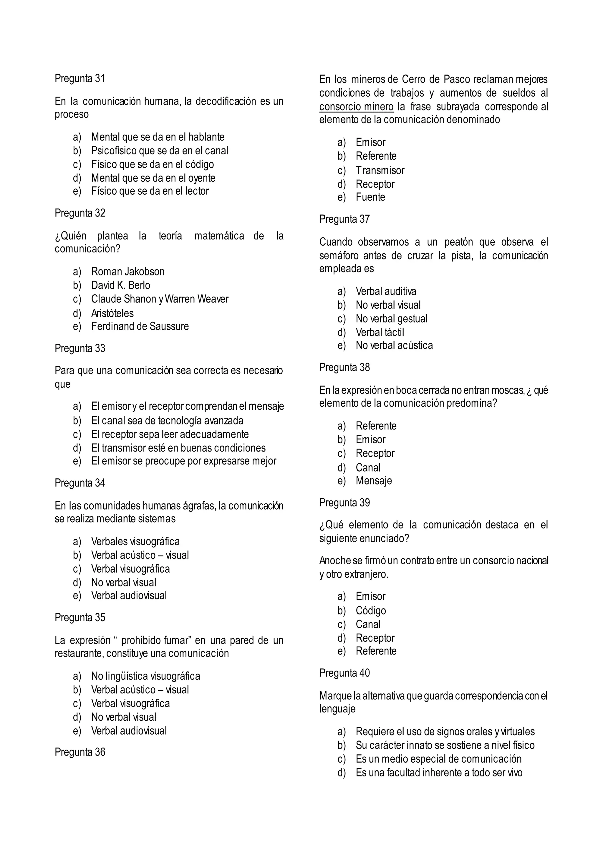 Pregunta 31
En la comunicación humana, la decodificación es un
proceso
a) Mental que se da en el hablante
b) Psicofísico que se da en el canal
c) Físico que se da en el código
d) Mental que se da en el oyente
e) Físico que se da en el lector
Pregunta 32
¿Quién plantea la teoría matemática de la
comunicación?
a) Roman Jakobson
b) David K. Berlo
c) Claude Shanon yWarren Weaver
d) Aristóteles
e) Ferdinand de Saussure
Pregunta 33
Para que una comunicación sea correcta es necesario
que
a) El emisory el receptorcomprendanel mensaje
b) El canal sea de tecnología avanzada
c) El receptor sepa leer adecuadamente
d) El transmisor esté en buenas condiciones
e) El emisor se preocupe por expresarse mejor
Pregunta 34
En las comunidades humanas ágrafas, la comunicación
se realiza mediante sistemas
a) Verbales visuográfica
b) Verbal acústico – visual
c) Verbal visuográfica
d) No verbal visual
e) Verbal audiovisual
Pregunta 35
La expresión “ prohibido fumar” en una pared de un
restaurante, constituye una comunicación
a) No lingüística visuográfica
b) Verbal acústico – visual
c) Verbal visuográfica
d) No verbal visual
e) Verbal audiovisual
Pregunta 36
En los mineros de Cerro de Pasco reclaman mejores
condiciones de trabajos y aumentos de sueldos al
consorcio minero la frase subrayada corresponde al
elemento de la comunicación denominado
a) Emisor
b) Referente
c) Transmisor
d) Receptor
e) Fuente
Pregunta 37
Cuando observamos a un peatón que observa el
semáforo antes de cruzar la pista, la comunicación
empleada es
a) Verbal auditiva
b) No verbal visual
c) No verbal gestual
d) Verbal táctil
e) No verbal acústica
Pregunta 38
Enlaexpresiónenbocacerradanoentranmoscas,¿ qué
elemento de la comunicación predomina?
a) Referente
b) Emisor
c) Receptor
d) Canal
e) Mensaje
Pregunta 39
¿Qué elemento de la comunicación destaca en el
siguiente enunciado?
Anochese firmóun contratoentre un consorcionacional
y otro extranjero.
a) Emisor
b) Código
c) Canal
d) Receptor
e) Referente
Pregunta 40
Marquelaalternativaqueguardacorrespondenciaconel
lenguaje
a) Requiere el uso de signos orales yvirtuales
b) Su carácter innato se sostiene a nivel físico
c) Es un medio especial de comunicación
d) Es una facultad inherente a todo ser vivo
 