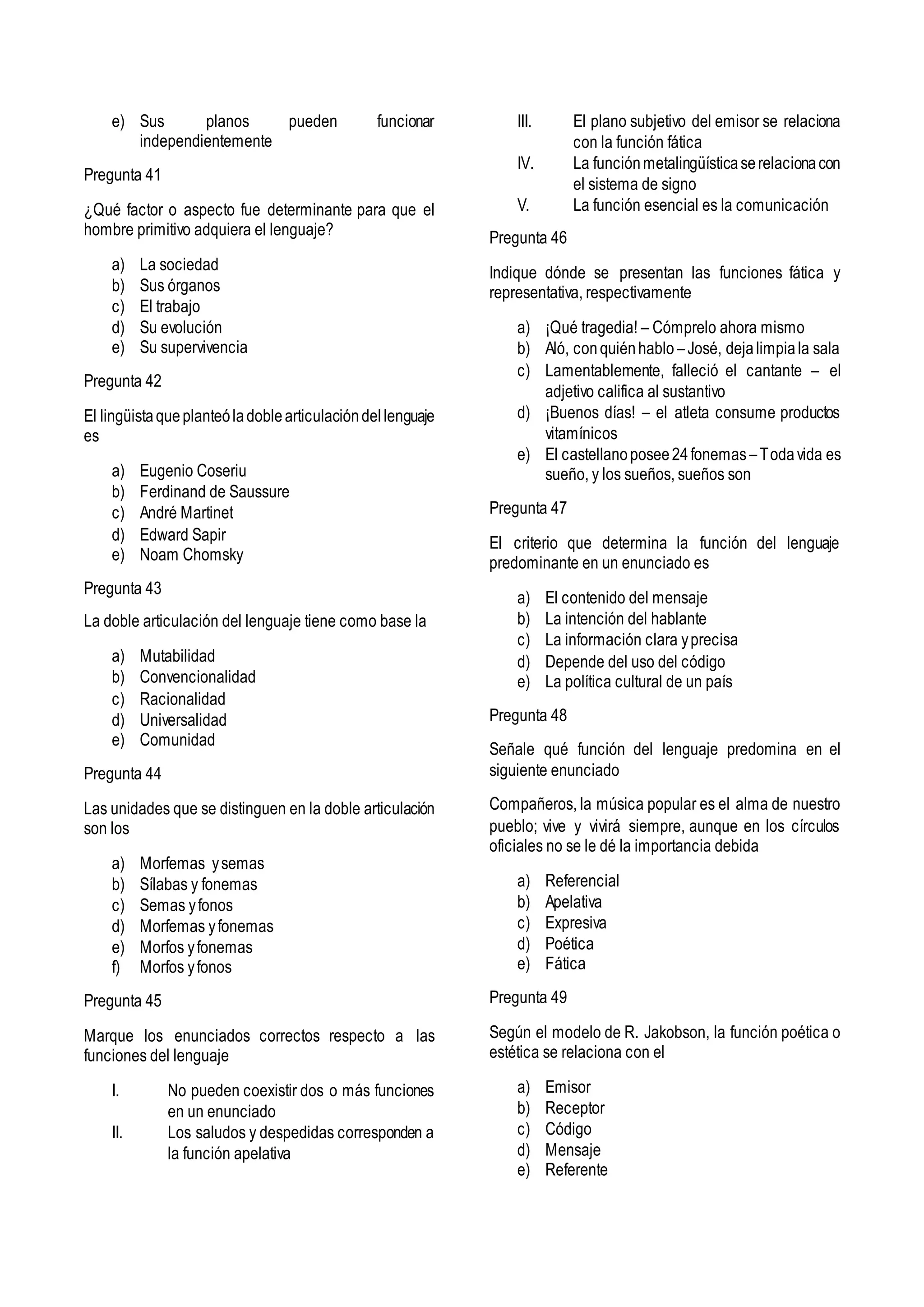 e) Sus planos pueden funcionar
independientemente
Pregunta 41
¿Qué factor o aspecto fue determinante para que el
hombre primitivo adquiera el lenguaje?
a) La sociedad
b) Sus órganos
c) El trabajo
d) Su evolución
e) Su supervivencia
Pregunta 42
El lingüistaqueplanteóladoblearticulacióndellenguaje
es
a) Eugenio Coseriu
b) Ferdinand de Saussure
c) André Martinet
d) Edward Sapir
e) Noam Chomsky
Pregunta 43
La doble articulación del lenguaje tiene como base la
a) Mutabilidad
b) Convencionalidad
c) Racionalidad
d) Universalidad
e) Comunidad
Pregunta 44
Las unidades que se distinguen en la doble articulación
son los
a) Morfemas ysemas
b) Sílabas y fonemas
c) Semas yfonos
d) Morfemas yfonemas
e) Morfos yfonemas
f) Morfos yfonos
Pregunta 45
Marque los enunciados correctos respecto a las
funciones del lenguaje
I. No pueden coexistir dos o más funciones
en un enunciado
II. Los saludos y despedidas corresponden a
la función apelativa
III. El plano subjetivo del emisor se relaciona
con la función fática
IV. La funciónmetalingüísticaserelacionacon
el sistema de signo
V. La función esencial es la comunicación
Pregunta 46
Indique dónde se presentan las funciones fática y
representativa, respectivamente
a) ¡Qué tragedia! – Cómprelo ahora mismo
b) Aló, conquiénhablo –José, dejalimpiala sala
c) Lamentablemente, falleció el cantante – el
adjetivo califica al sustantivo
d) ¡Buenos días! – el atleta consume productos
vitamínicos
e) El castellanoposee24fonemas –Todavida es
sueño, y los sueños, sueños son
Pregunta 47
El criterio que determina la función del lenguaje
predominante en un enunciado es
a) El contenido del mensaje
b) La intención del hablante
c) La información clara yprecisa
d) Depende del uso del código
e) La política cultural de un país
Pregunta 48
Señale qué función del lenguaje predomina en el
siguiente enunciado
Compañeros, la música popular es el alma de nuestro
pueblo; vive y vivirá siempre, aunque en los círculos
oficiales no se le dé la importancia debida
a) Referencial
b) Apelativa
c) Expresiva
d) Poética
e) Fática
Pregunta 49
Según el modelo de R. Jakobson, la función poética o
estética se relaciona con el
a) Emisor
b) Receptor
c) Código
d) Mensaje
e) Referente
 
