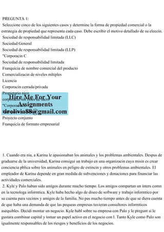 PREGUNTA 1:
Seleccione cinco de los siguientes casos y determine la forma de propiedad comercial o la
estrategia de propiedad que representa cada caso. Debe escribir el motivo detallado de su eleccin.
Sociedad de responsabilidad limitada (LLC)
Sociedad General
Sociedad de responsabilidad limitada (LLP)
"Corporacin C
Sociedad de responsabilidad limitada
Franquicia de nombre comercial del producto
Comercializacin de niveles mltiples
Licencia
Corporacin cerrada/privada
Propietario nico
corporacin sin fines de lucro
"Corporacin S
Franquicia a cuestas
Proyecto conjunto
Franquicia de formato empresarial
1. Cuando era nia, a Karina le apasionaban los animales y los problemas ambientales. Despus de
graduarse de la universidad, Karina consigui un trabajo en una organizacin cuya misin es crear
conciencia pblica sobre los animales en peligro de extincin y otros problemas ambientales. El
empleador de Karina depende en gran medida de subvenciones y donaciones para financiar las
actividades comerciales.
2. Kyle y Palo haban sido amigos durante mucho tiempo. Los amigos compartan un inters comn
en la tecnologa informtica. Kyle haba hecho algo de diseo de software y trabajo informtico por
su cuenta para vecinos y amigos de la familia. No pas mucho tiempo antes de que se diera cuenta
de que haba una demanda de que las pequeas empresas tuvieran consultores informticos
asequibles. Decidi montar un negocio. Kyle habl sobre su empresa con Palo y le pregunt si le
gustara combinar capital y tomar un papel activo en el negocio con l. Tanto Kyle como Palo son
igualmente responsables de los riesgos y beneficios de los negocios.
 