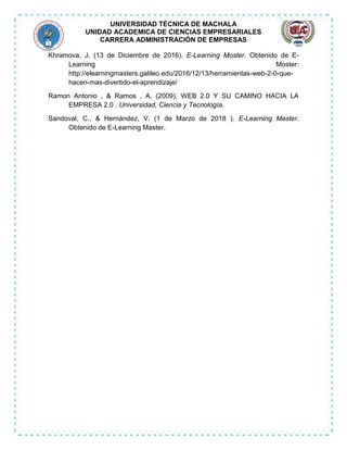 UNIVERSIDAD TÉCNICA DE MACHALA
UNIDAD ACADEMICA DE CIENCIAS EMPRESARIALES
CARRERA ADMINISTRACIÓN DE EMPRESAS
Khramova, J. (13 de Diciembre de 2016). E-Learning Moster. Obtenido de E-
Learning Moster:
http://elearningmasters.galileo.edu/2016/12/13/herramientas-web-2-0-que-
hacen-mas-divertido-el-aprendizaje/
Ramon Antonio , & Ramos , A. (2009). WEB 2.0 Y SU CAMINO HACIA LA
EMPRESA 2.0 . Universidad, Ciencia y Tecnología.
Sandoval, C., & Hernández, V. (1 de Marzo de 2018 ). E-Learning Master.
Obtenido de E-Learning Master.
 