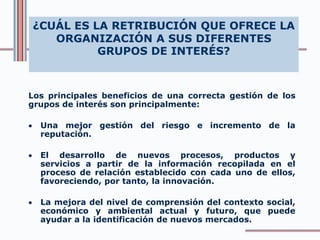 ¿CUÁL ES LA RETRIBUCIÓN QUE OFRECE LA
ORGANIZACIÓN A SUS DIFERENTES
GRUPOS DE INTERÉS?
Los principales beneficios de una correcta gestión de los
grupos de interés son principalmente:
 Una mejor gestión del riesgo e incremento de la
reputación.
 El desarrollo de nuevos procesos, productos y
servicios a partir de la información recopilada en el
proceso de relación establecido con cada uno de ellos,
favoreciendo, por tanto, la innovación.
 La mejora del nivel de comprensión del contexto social,
económico y ambiental actual y futuro, que puede
ayudar a la identificación de nuevos mercados.
 