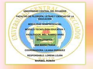 UNIVERSIDAD CENTRAL DEL ECUADOR

FACULTAD DE FILOSOFÍA, LETRAS Y CIENCIAS DE LA
                 EDUCACIÓN

         MODALIDAD SEMIPRESENCIAL

       MÓDULO TECNOLOGÍA EDUCATIVA 1

       FACILITADOR: MSc. RAMIRO VIVAS

                INTEGRANTES:

              ANA MARÍA FRAGA

      COORDINADORA: LILIANA ENRÍQUEZ

        RESPONSABLE: LORENA LOJÁN

               MARIBEL ROMÁN
 