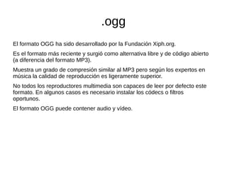 .ogg
El formato OGG ha sido desarrollado por la Fundación Xiph.org.
Es el formato más reciente y surgió como alternativa libre y de código abierto
(a diferencia del formato MP3).
Muestra un grado de compresión similar al MP3 pero según los expertos en
música la calidad de reproducción es ligeramente superior.
No todos los reproductores multimedia son capaces de leer por defecto este
formato. En algunos casos es necesario instalar los códecs o filtros
oportunos.
El formato OGG puede contener audio y vídeo.
 