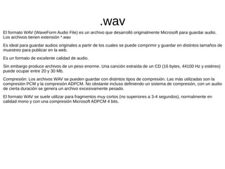 .wav
El formato WAV (WaveForm Audio File) es un archivo que desarrolló originalmente Microsoft para guardar audio.
Los archivos tienen extensión *.wav
Es ideal para guardar audios originales a partir de los cuales se puede comprimir y guardar en distintos tamaños de
muestreo para publicar en la web.
Es un formato de excelente calidad de audio.
Sin embargo produce archivos de un peso enorme. Una canción extraída de un CD (16 bytes, 44100 Hz y estéreo)
puede ocupar entre 20 y 30 Mb.
Compresión: Los archivos WAV se pueden guardar con distintos tipos de compresión. Las más utilizadas son la
compresión PCM y la compresión ADPCM. No obstante incluso definiendo un sistema de compresión, con un audio
de cierta duración se genera un archivo excesivamente pesado.
El formato WAV se suele utilizar para fragmentos muy cortos (no superiores a 3-4 segundos), normalmente en
calidad mono y con una compresión Microsoft ADPCM 4 bits.
 
