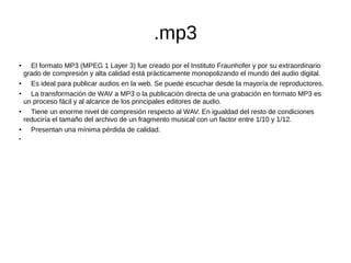 .mp3
●
El formato MP3 (MPEG 1 Layer 3) fue creado por el Instituto Fraunhofer y por su extraordinario
grado de compresión y alta calidad está prácticamente monopolizando el mundo del audio digital.
●
Es ideal para publicar audios en la web. Se puede escuchar desde la mayoría de reproductores.
●
La transformación de WAV a MP3 o la publicación directa de una grabación en formato MP3 es
un proceso fácil y al alcance de los principales editores de audio.
●
Tiene un enorme nivel de compresión respecto al WAV. En igualdad del resto de condiciones
reduciría el tamaño del archivo de un fragmento musical con un factor entre 1/10 y 1/12.
● Presentan una mínima pérdida de calidad.
●
 