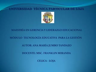 UNIVERSIDAD TÉCNICA PARTICULAR DE LOJA




 MAESTRÍA EN GERENCIA Y LIDERAZGO EDUCACIONAL

MÓDULO TECNOLOGÍA EDUCATIVA PARA LA GESTIÓN

       AUTOR: ANA MARÍA JUMBO TANDAZO

       DOCENTE: MSC. FRANKLIN MIRANDA

                 CELICA - LOJA
 