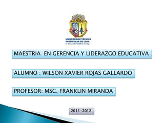 MAESTRIA EN GERENCIA Y LIDERAZGO EDUCATIVA


ALUMNO : WILSON XAVIER ROJAS GALLARDO


PROFESOR: MSC. FRANKLIN MIRANDA


                 2011-2012
 