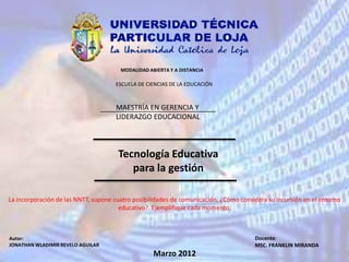 MODALIDAD ABIERTA Y A DISTANCIA

                                     ESCUELA DE CIENCIAS DE LA EDUCACIÓN



                                     MAESTRÍA EN GERENCIA Y
                                     LIDERAZGO EDUCACIONAL



                                      Tecnología Educativa
                                         para la gestión

La incorporación de las NNTT, supone cuatro posibilidades de comunicación, ¿Cómo considera su incursión en el entorno
                                       educativo?. Ejemplifique cada momento.



Autor:                                                                                Docente:
JONATHAN WLADIMIR REVELO AGUILAR                                                      MSC. FRANKLIN MIRANDA
                                                   Marzo 2012
 