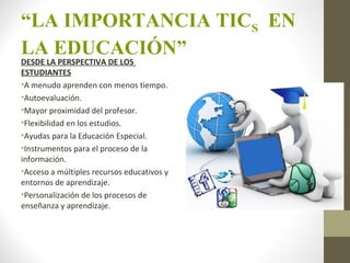 “LA IMPORTANCIA TICS EN
LA EDUCACIÓN”
DESDE LA PERSPECTIVA DE LOS
ESTUDIANTES
•A menudo aprenden con menos tiempo.
•Autoevaluación.
•Mayor proximidad del profesor.
•Flexibilidad en los estudios.
•Ayudas para la Educación Especial.
•Instrumentos para el proceso de la
información.
•Acceso a múltiples recursos educativos y
entornos de aprendizaje.
•Personalización de los procesos de
enseñanza y aprendizaje.
 