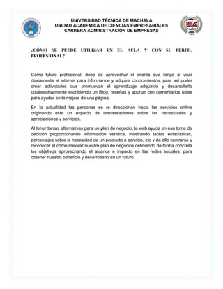 UNIVERSIDAD TÉCNICA DE MACHALA
UNIDAD ACADEMICA DE CIENCIAS EMPRESARIALES
CARRERA ADMINISTRACIÓN DE EMPRESAS
¿CÓMO SE PUEDE UTILIZAR EN EL AULA Y CON SU PERFIL
PROFESIONAL?
Como futuro profesional, debo de aprovechar el interés que tengo al usar
diariamente el internet para informarme y adquirir conocimientos, para así poder
crear actividades que promuevan el aprendizaje adquirido y desarrollarlo
colaborativamente escribiendo un Blog, reseñas y aportar con comentarios útiles
para ayudar en la mejora de una página.
En la actualidad las personas se re direccionan hacia las servicios online
originando este un espacio de conversaciones sobre las necesidades y
apreciaciones y servicios.
Al tener tantas alternativas para un plan de negocio, la web ayuda en esa toma de
decisión proporcionando información verídica, mostrando tablas estadísticas,
porcentajes sobre la necesidad de un producto o servicio, etc y de ello centrarse y
reconocer el cómo mejorar nuestro plan de negocios definiendo de forma concreta
los objetivos aprovechando el alcance e impacto en las redes sociales, para
obtener nuestro beneficio y desarrollarlo en un futuro.
 