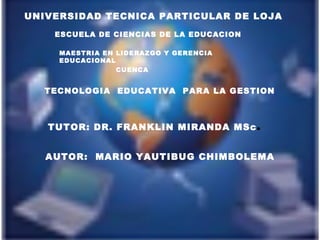 UNIVERSIDAD TECNICA PARTICULAR DE LOJA
    ESCUELA DE CIENCIAS DE LA EDUCACION

     MAESTRIA EN LIDERAZGO Y GERENCIA
     EDUCACIONAL
                 CUENCA


  TECNOLOGIA EDUCATIVA PARA LA GESTION



   TUTOR: DR. FRANKLIN MIRANDA MSc        .
   AUTOR: MARIO YAUTIBUG CHIMBOLEMA
 