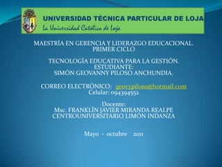 MAESTRÍA EN GERENCIA Y LIDERAZGO EDUCACIONAL.PRIMER CICLO TECNOLOGÍA EDUCATIVA PARA LA GESTIÓN.ESTUDIANTE:SIMÓN GEOVANNY PILOSO ANCHUNDIA. CORREO ELECTRÓNICO:   geovypiloso@hotmail.comCelular: 094394552 Docente:Msc.FRANKLÍN JAVIER MIRANDA REALPECENTROUNIVERSITARIOLIMÓN INDANZA  Mayo  -  octubre    2011  