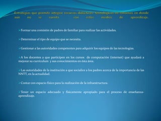 Estrategias que permite integrar recursos didácticos- tecnológicos en entornos en donde aún no se cuenta  con estos medios de aprendizaje.Formar una comisión de padres de familiar para realizar las actividades.