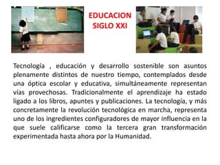 EDUCACION
                          SIGLO XXI



Tecnología , educación y desarrollo sostenible son asuntos
plenamente distintos de nuestro tiempo, contemplados desde
una óptica escolar y educativa, simultáneamente representan
vías provechosas. Tradicionalmente el aprendizaje ha estado
ligado a los libros, apuntes y publicaciones. La tecnología, y más
concretamente la revolución tecnológica en marcha, representa
uno de los ingredientes configuradores de mayor influencia en la
que suele calificarse como la tercera gran transformación
experimentada hasta ahora por la Humanidad.
 