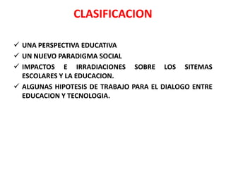 CLASIFICACION

 UNA PERSPECTIVA EDUCATIVA
 UN NUEVO PARADIGMA SOCIAL
 IMPACTOS E IRRADIACIONES SOBRE LOS SITEMAS
  ESCOLARES Y LA EDUCACION.
 ALGUNAS HIPOTESIS DE TRABAJO PARA EL DIALOGO ENTRE
  EDUCACION Y TECNOLOGIA.
 