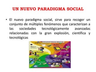 UN NUEVO PARADIGMA SOCIAL

• El nuevo paradigma social, sirve para recoger un
  conjunto de múltiples fenómenos que caracterizan a
  las    sociedades   tecnológicamente    avanzadas
  relacionadas con la gran explosión, científica y
  tecnológicas
 
