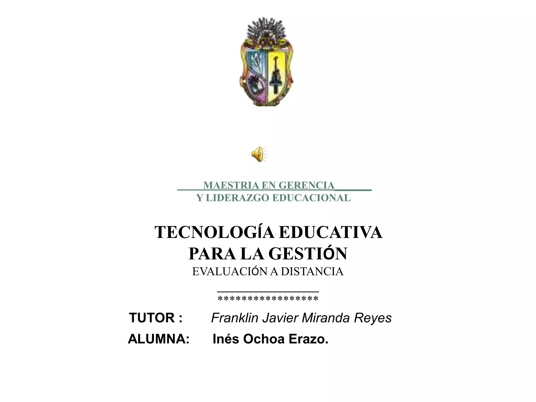 MAESTRIA EN GERENCIA_______
          Y LIDERAZGO EDUCACIONAL


   TECNOLOGÍA EDUCATIVA
      PARA LA GESTIÓN
          EVALUACIÓN A DISTANCIA
             _________________
             *****************
TUTOR :     Franklin Javier Miranda Reyes
ALUMNA:     Inés Ochoa Erazo.
 