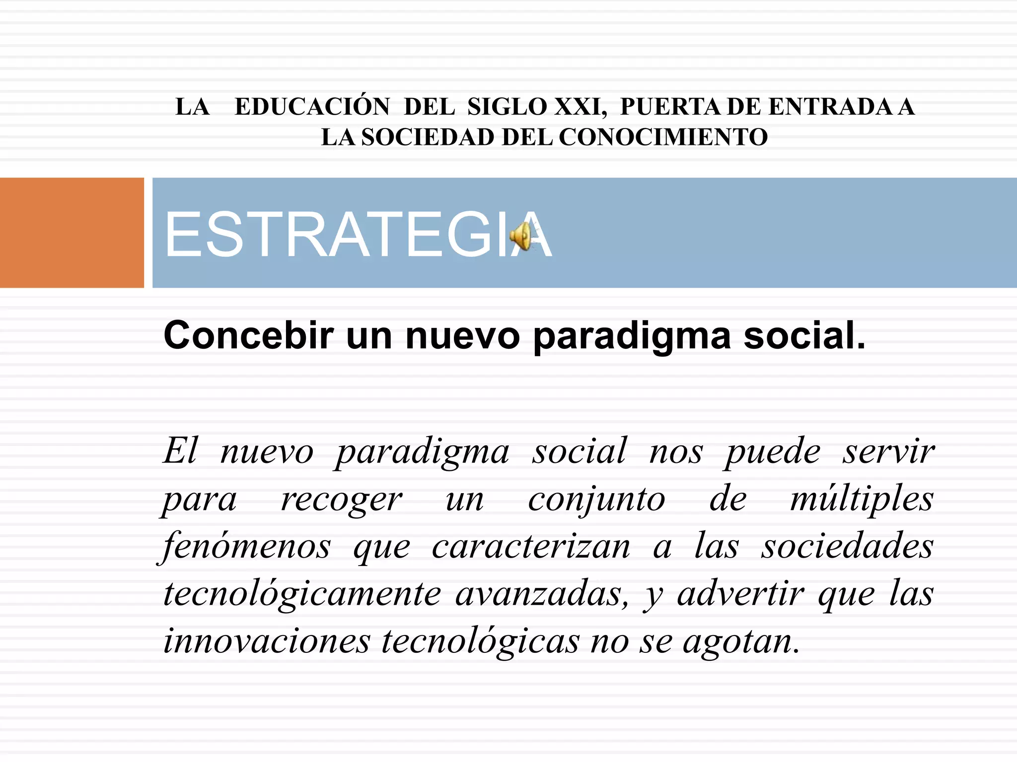 LA EDUCACIÓN DEL SIGLO XXI, PUERTA DE ENTRADA A
        LA SOCIEDAD DEL CONOCIMIENTO



ESTRATEGIA
Concebir un nuevo paradigma social.

El nuevo paradigma social nos puede servir
para recoger un conjunto de múltiples
fenómenos que caracterizan a las sociedades
tecnológicamente avanzadas, y advertir que las
innovaciones tecnológicas no se agotan.
 