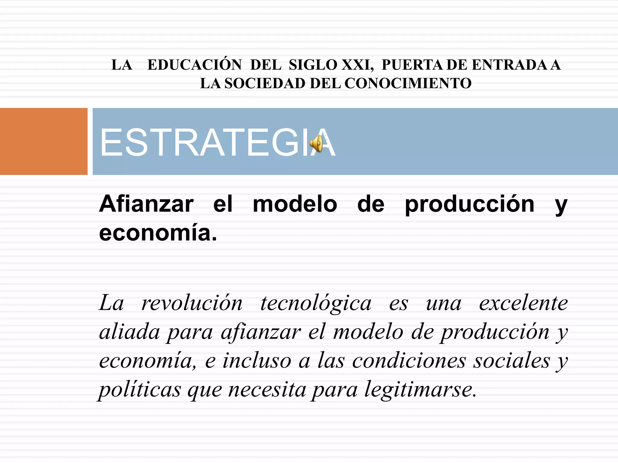 LA EDUCACIÓN DEL SIGLO XXI, PUERTA DE ENTRADA A
         LA SOCIEDAD DEL CONOCIMIENTO



ESTRATEGIA
Afianzar el modelo de producción y
economía.

La revolución tecnológica es una excelente
aliada para afianzar el modelo de producción y
economía, e incluso a las condiciones sociales y
políticas que necesita para legitimarse.
 
