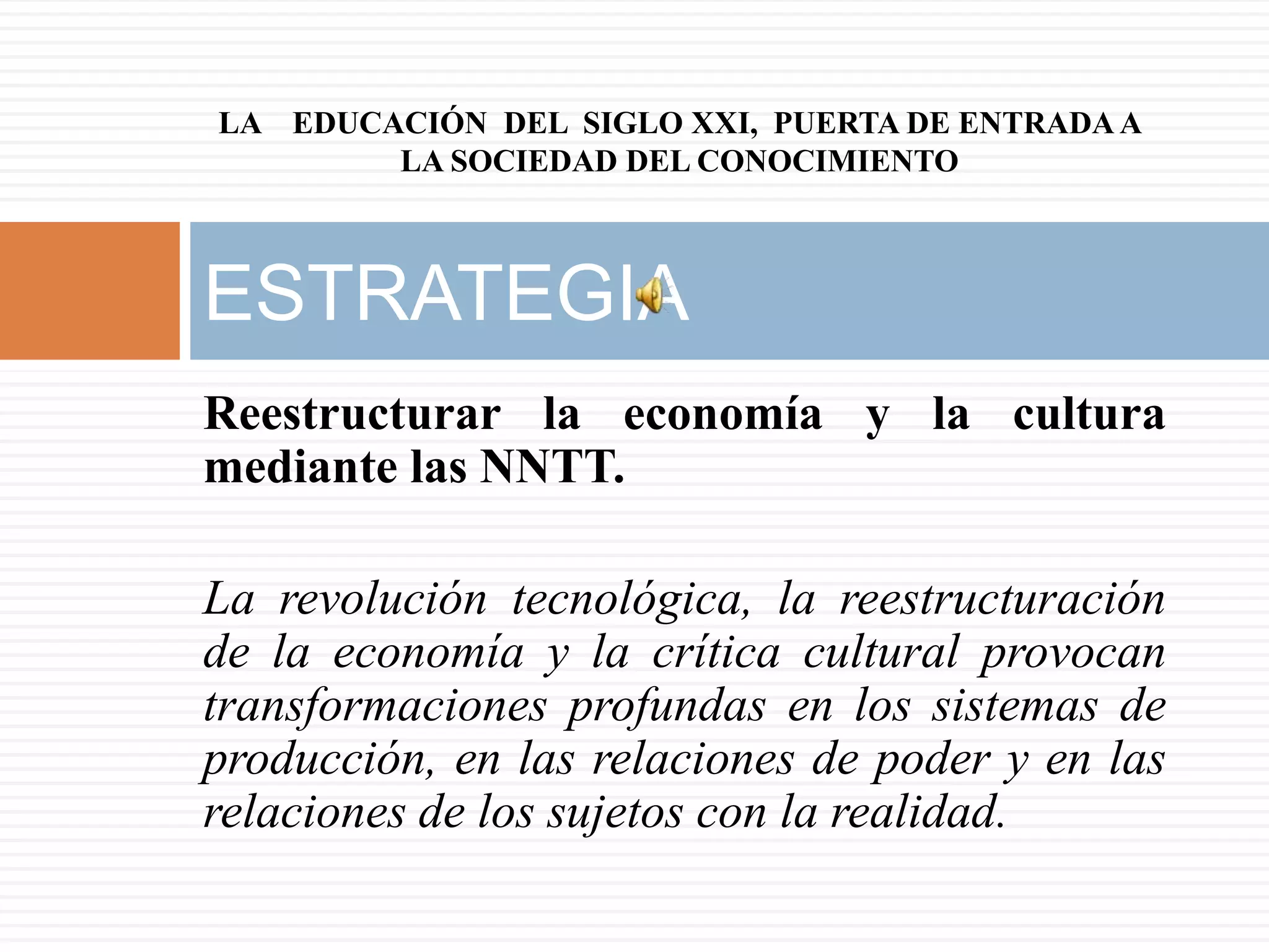 LA EDUCACIÓN DEL SIGLO XXI, PUERTA DE ENTRADA A
        LA SOCIEDAD DEL CONOCIMIENTO



ESTRATEGIA
Reestructurar la economía y la cultura
mediante las NNTT.

La revolución tecnológica, la reestructuración
de la economía y la crítica cultural provocan
transformaciones profundas en los sistemas de
producción, en las relaciones de poder y en las
relaciones de los sujetos con la realidad.
 
