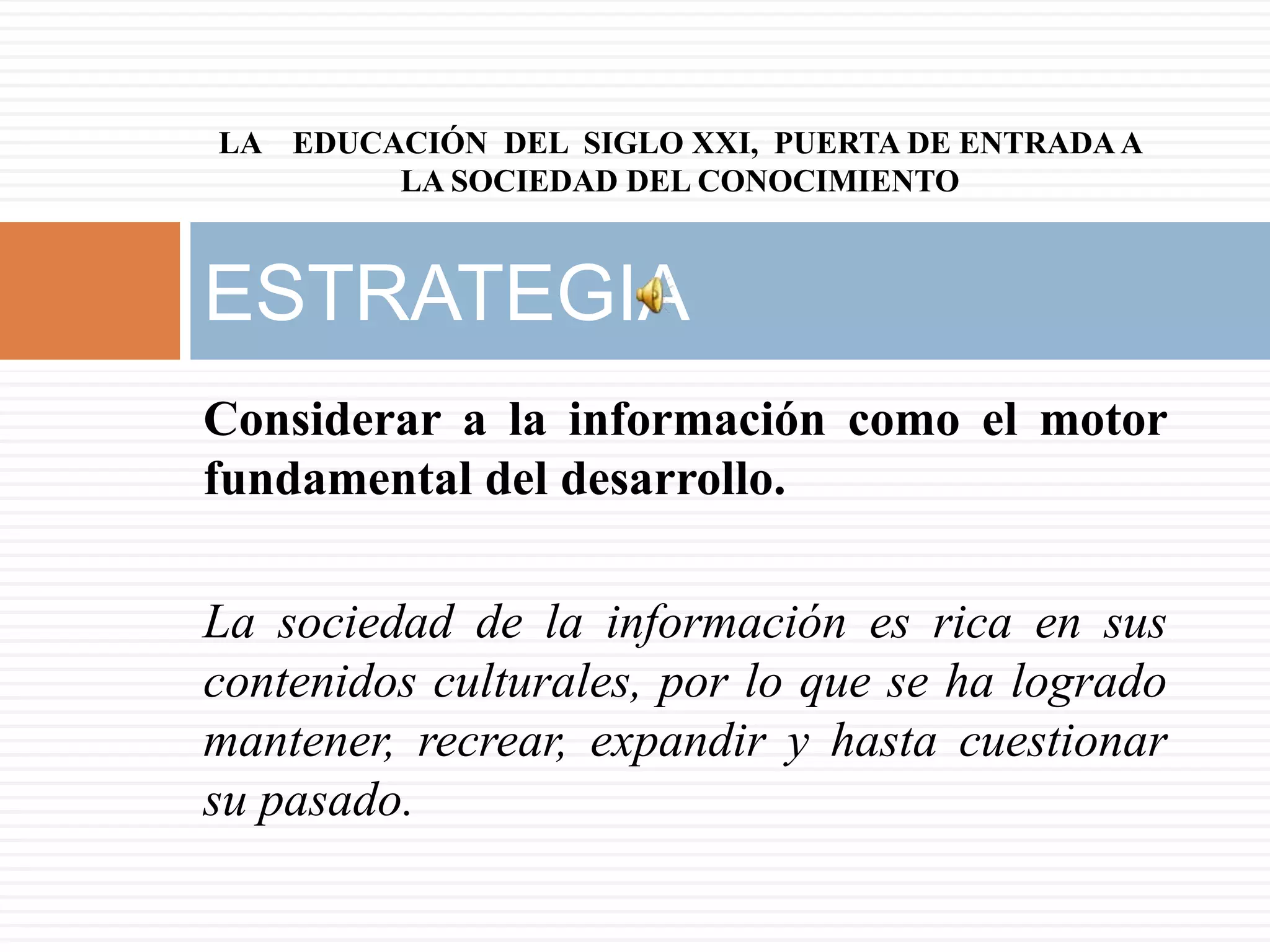 LA EDUCACIÓN DEL SIGLO XXI, PUERTA DE ENTRADA A
        LA SOCIEDAD DEL CONOCIMIENTO



ESTRATEGIA
Considerar a la información como el motor
fundamental del desarrollo.

La sociedad de la información es rica en sus
contenidos culturales, por lo que se ha logrado
mantener, recrear, expandir y hasta cuestionar
su pasado.
 
