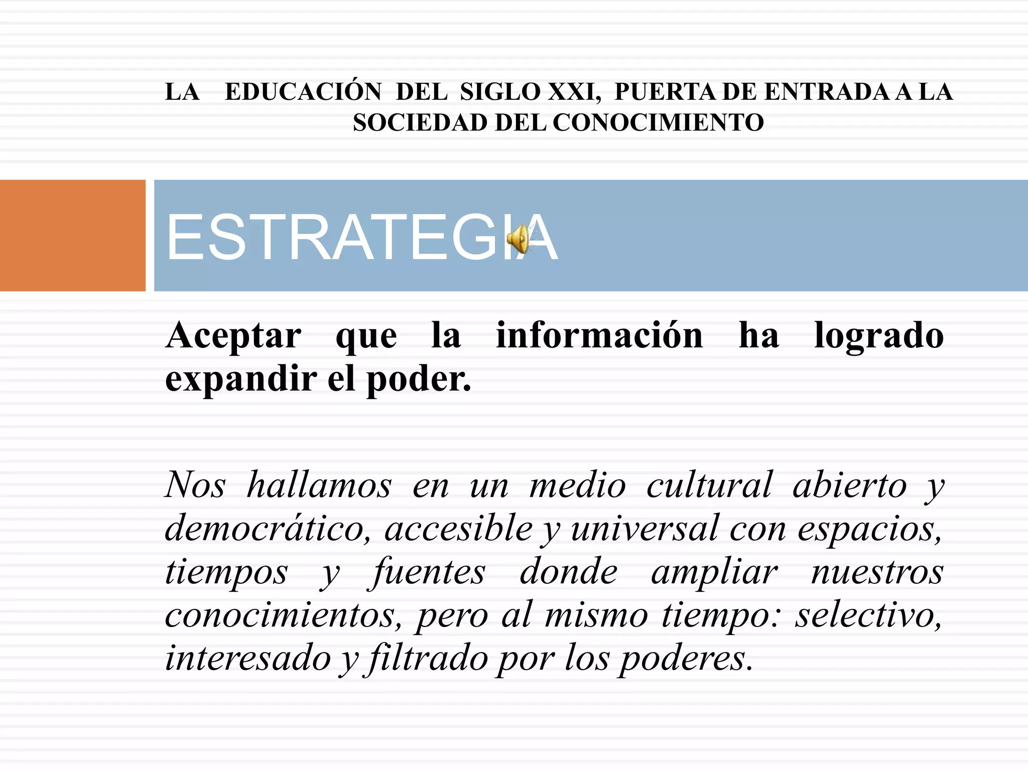 LA EDUCACIÓN DEL SIGLO XXI, PUERTA DE ENTRADA A LA
          SOCIEDAD DEL CONOCIMIENTO



ESTRATEGIA
Aceptar que la información ha logrado
expandir el poder.

Nos hallamos en un medio cultural abierto y
democrático, accesible y universal con espacios,
tiempos y fuentes donde ampliar nuestros
conocimientos, pero al mismo tiempo: selectivo,
interesado y filtrado por los poderes.
 