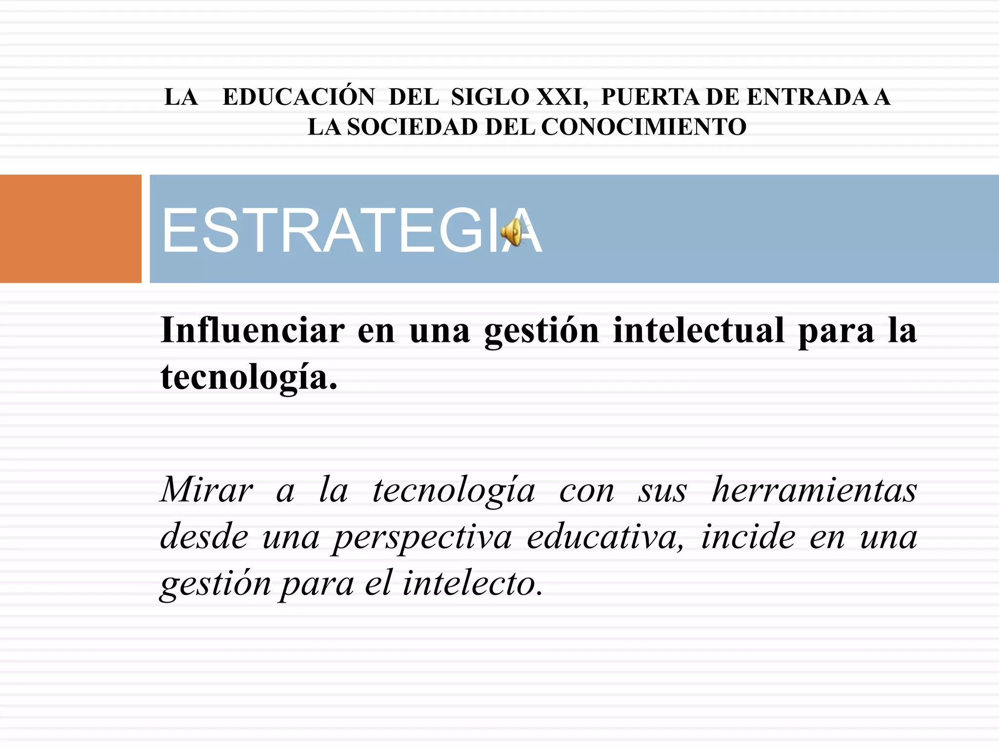 LA EDUCACIÓN DEL SIGLO XXI, PUERTA DE ENTRADA A
        LA SOCIEDAD DEL CONOCIMIENTO



ESTRATEGIA
Influenciar en una gestión intelectual para la
tecnología.

Mirar a la tecnología con sus herramientas
desde una perspectiva educativa, incide en una
gestión para el intelecto.
 