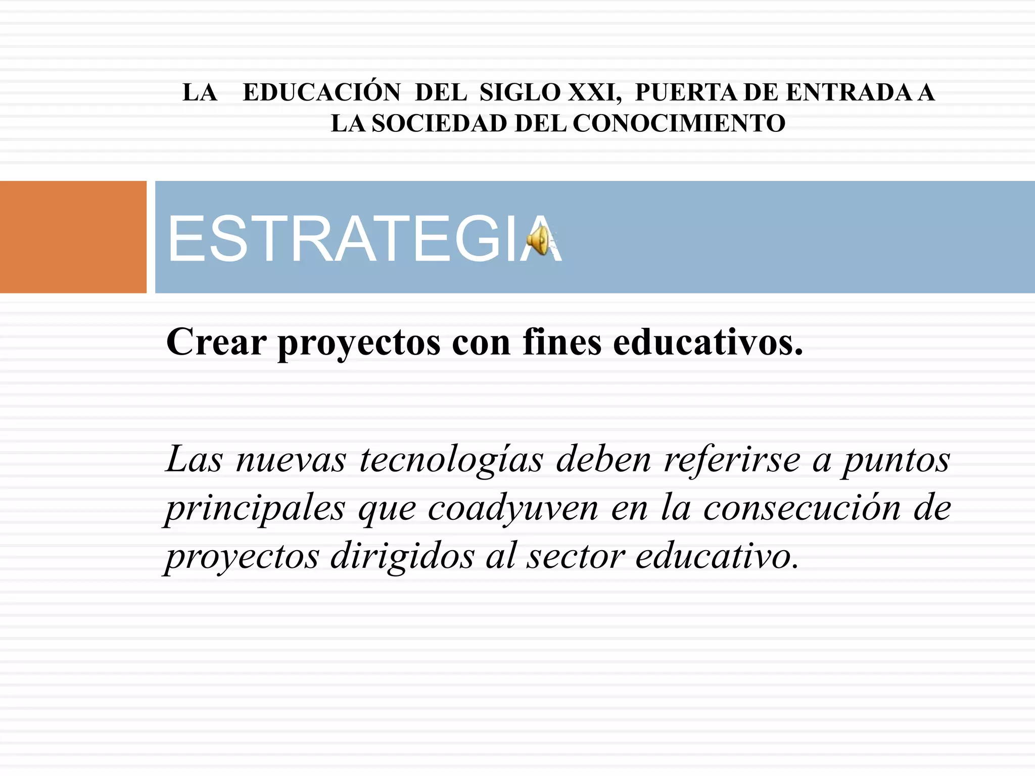 LA EDUCACIÓN DEL SIGLO XXI, PUERTA DE ENTRADA A
        LA SOCIEDAD DEL CONOCIMIENTO



ESTRATEGIA
Crear proyectos con fines educativos.

Las nuevas tecnologías deben referirse a puntos
principales que coadyuven en la consecución de
proyectos dirigidos al sector educativo.
 