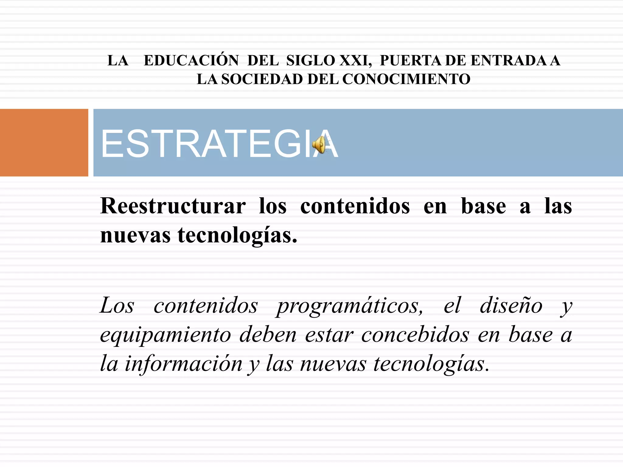LA EDUCACIÓN DEL SIGLO XXI, PUERTA DE ENTRADA A
        LA SOCIEDAD DEL CONOCIMIENTO



ESTRATEGIA
Reestructurar los contenidos en base a las
nuevas tecnologías.

Los contenidos programáticos, el diseño y
equipamiento deben estar concebidos en base a
la información y las nuevas tecnologías.
 