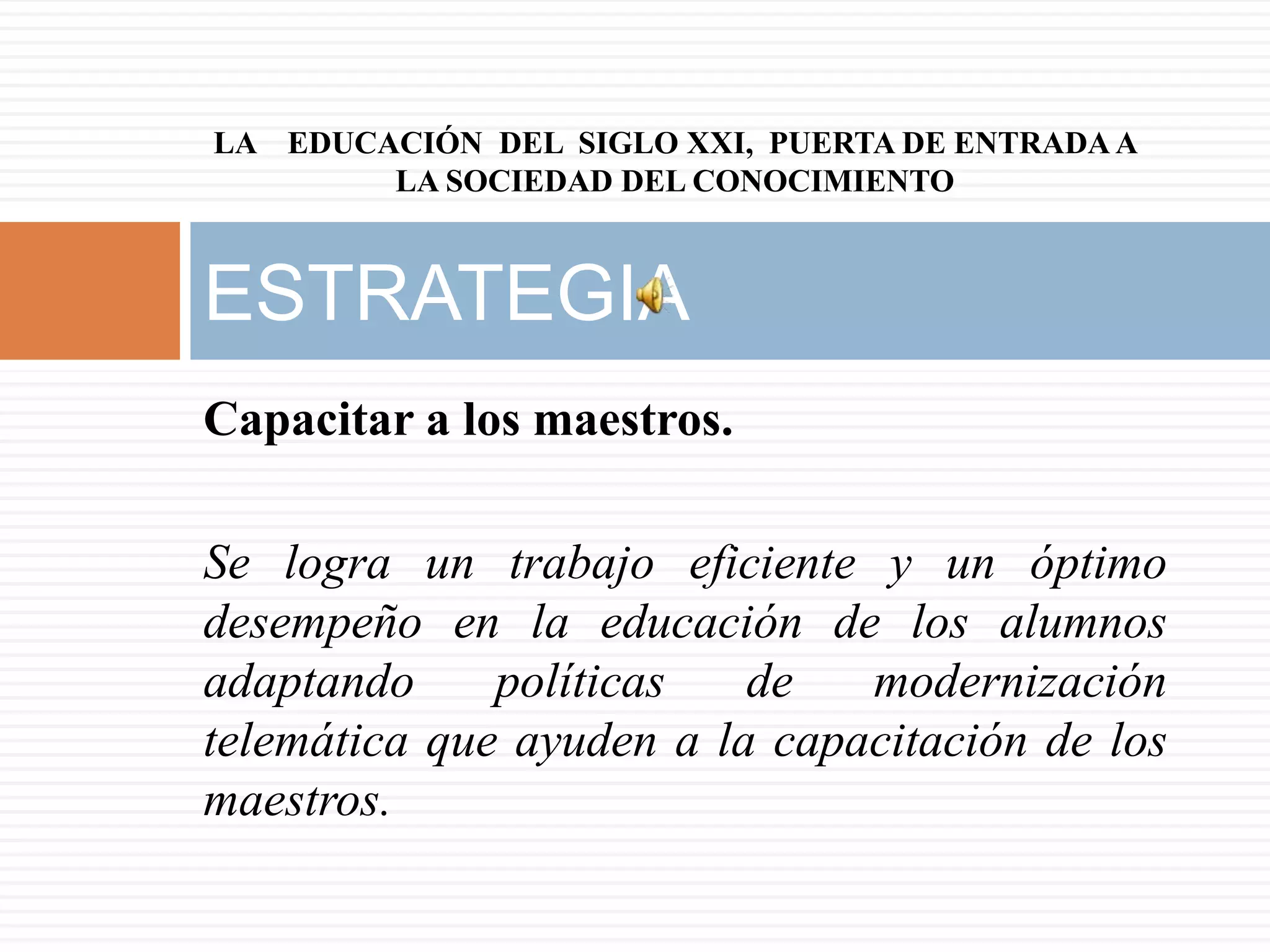 LA EDUCACIÓN DEL SIGLO XXI, PUERTA DE ENTRADA A
        LA SOCIEDAD DEL CONOCIMIENTO



ESTRATEGIA
Capacitar a los maestros.

Se logra un trabajo eficiente y un óptimo
desempeño en la educación de los alumnos
adaptando     políticas   de   modernización
telemática que ayuden a la capacitación de los
maestros.
 