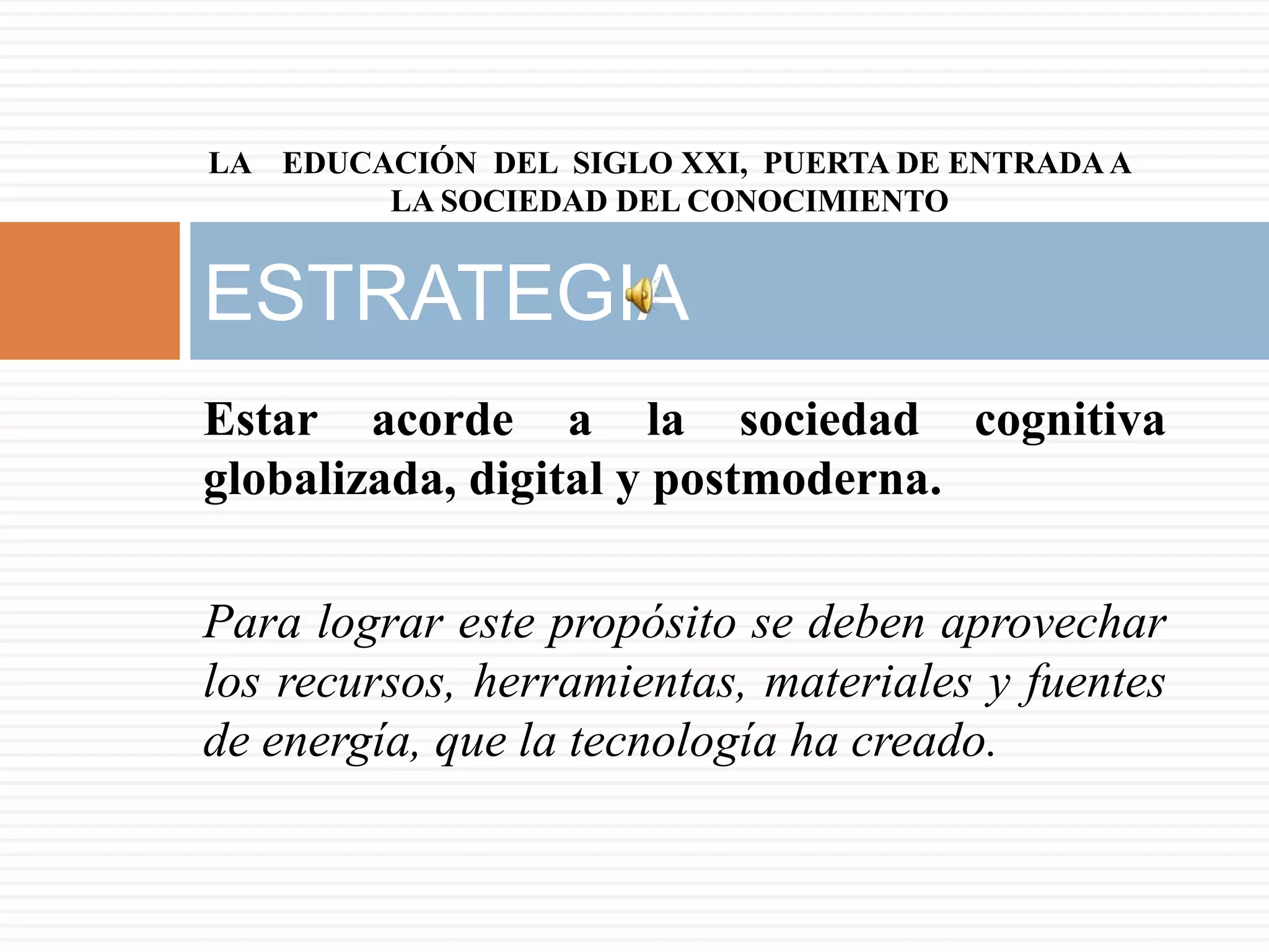 LA EDUCACIÓN DEL SIGLO XXI, PUERTA DE ENTRADA A
        LA SOCIEDAD DEL CONOCIMIENTO


ESTRATEGIA
Estar acorde a la sociedad cognitiva
globalizada, digital y postmoderna.

Para lograr este propósito se deben aprovechar
los recursos, herramientas, materiales y fuentes
de energía, que la tecnología ha creado.
 