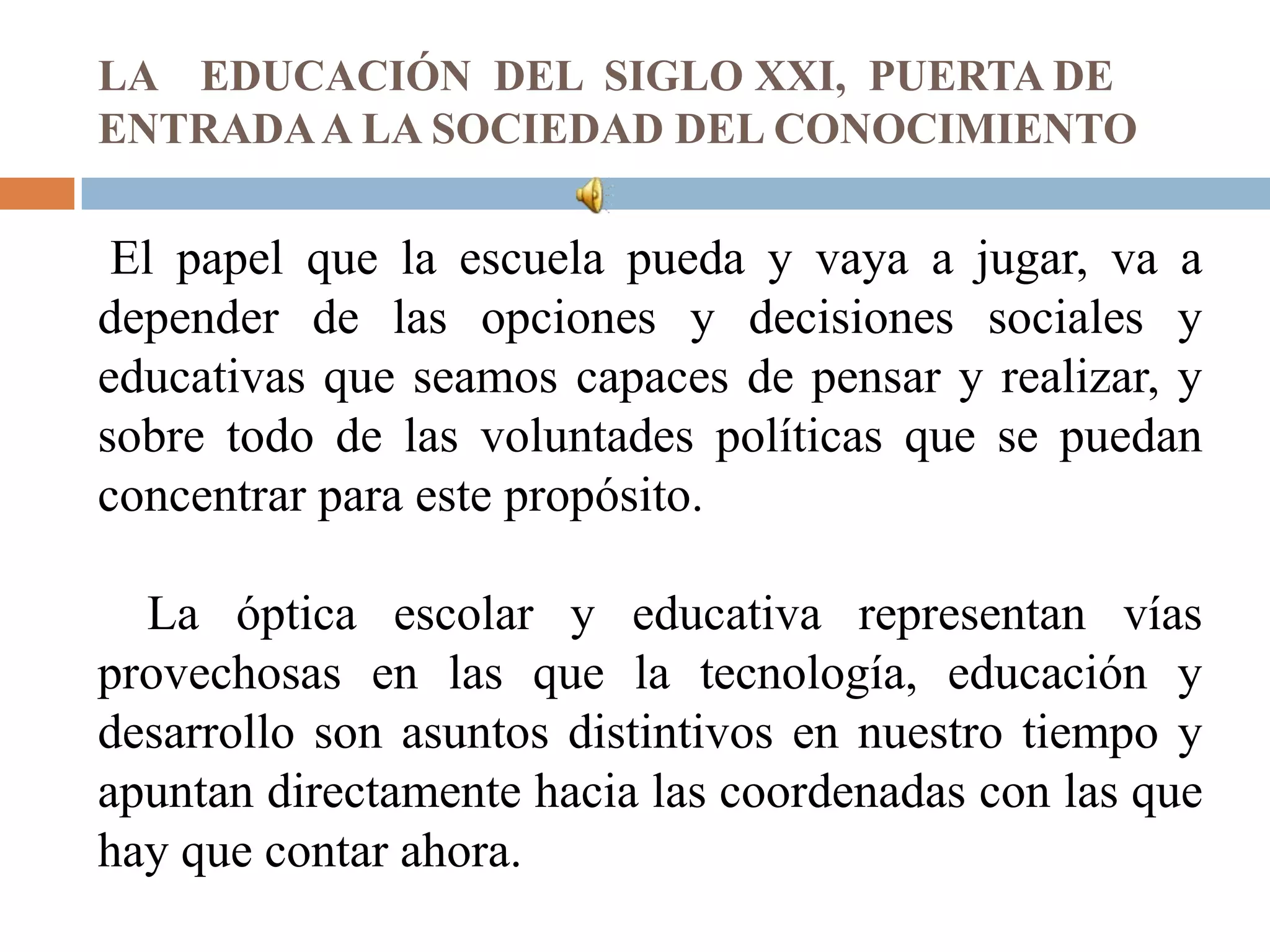 LA EDUCACIÓN DEL SIGLO XXI, PUERTA DE
ENTRADA A LA SOCIEDAD DEL CONOCIMIENTO

 El papel que la escuela pueda y vaya a jugar, va a
depender de las opciones y decisiones sociales y
educativas que seamos capaces de pensar y realizar, y
sobre todo de las voluntades políticas que se puedan
concentrar para este propósito.

  La óptica escolar y educativa representan vías
provechosas en las que la tecnología, educación y
desarrollo son asuntos distintivos en nuestro tiempo y
apuntan directamente hacia las coordenadas con las que
hay que contar ahora.
 