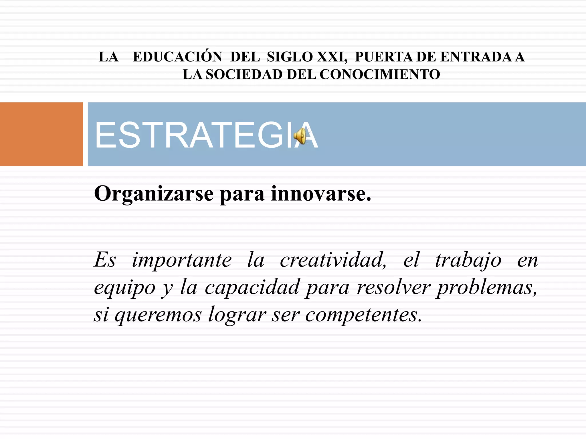 LA EDUCACIÓN DEL SIGLO XXI, PUERTA DE ENTRADA A
        LA SOCIEDAD DEL CONOCIMIENTO



ESTRATEGIA
Organizarse para innovarse.

Es importante la creatividad, el trabajo en
equipo y la capacidad para resolver problemas,
si queremos lograr ser competentes.
 