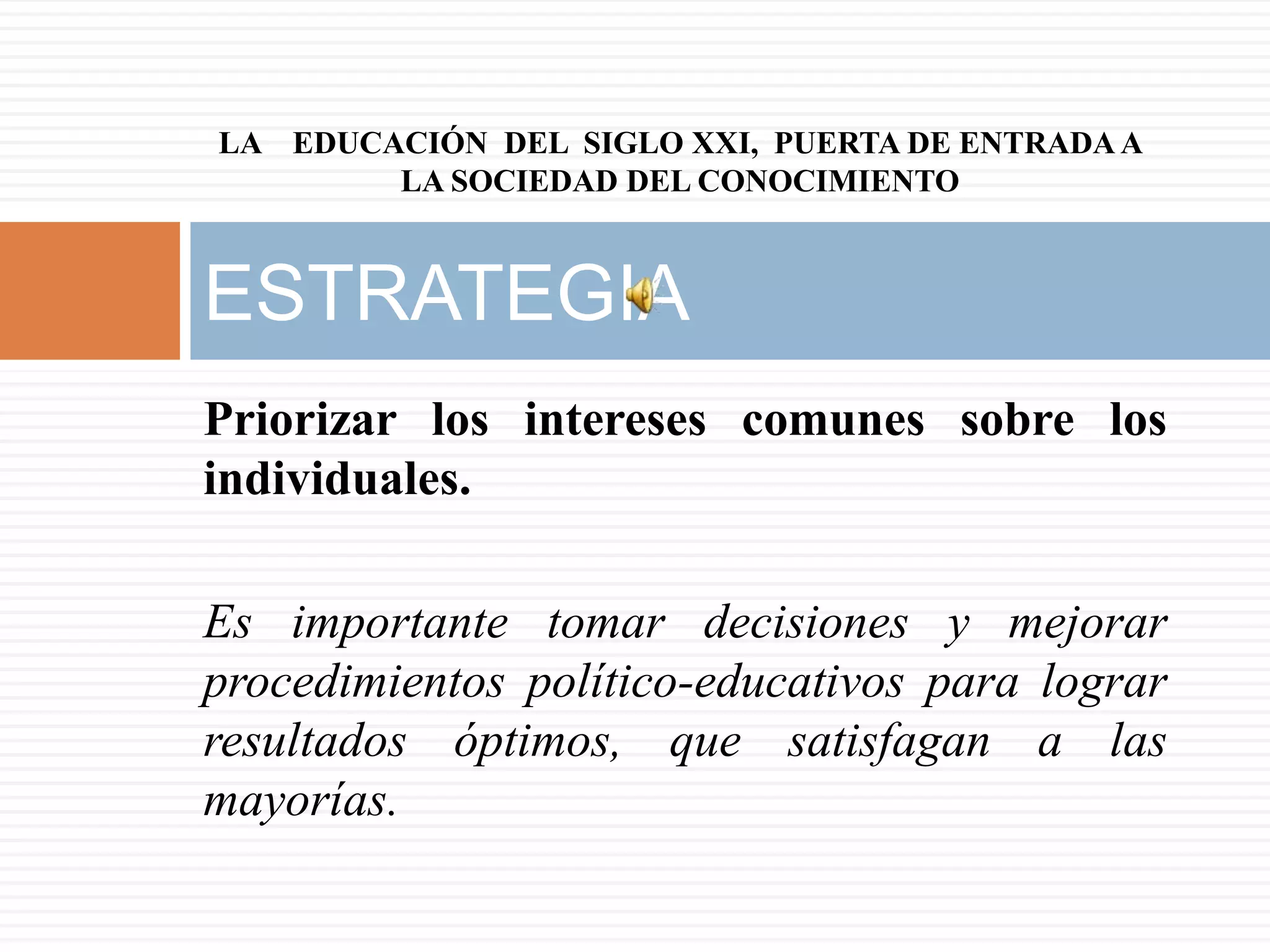 LA EDUCACIÓN DEL SIGLO XXI, PUERTA DE ENTRADA A
        LA SOCIEDAD DEL CONOCIMIENTO



ESTRATEGIA
Priorizar los intereses comunes sobre los
individuales.

Es importante tomar decisiones y mejorar
procedimientos político-educativos para lograr
resultados óptimos, que satisfagan a las
mayorías.
 