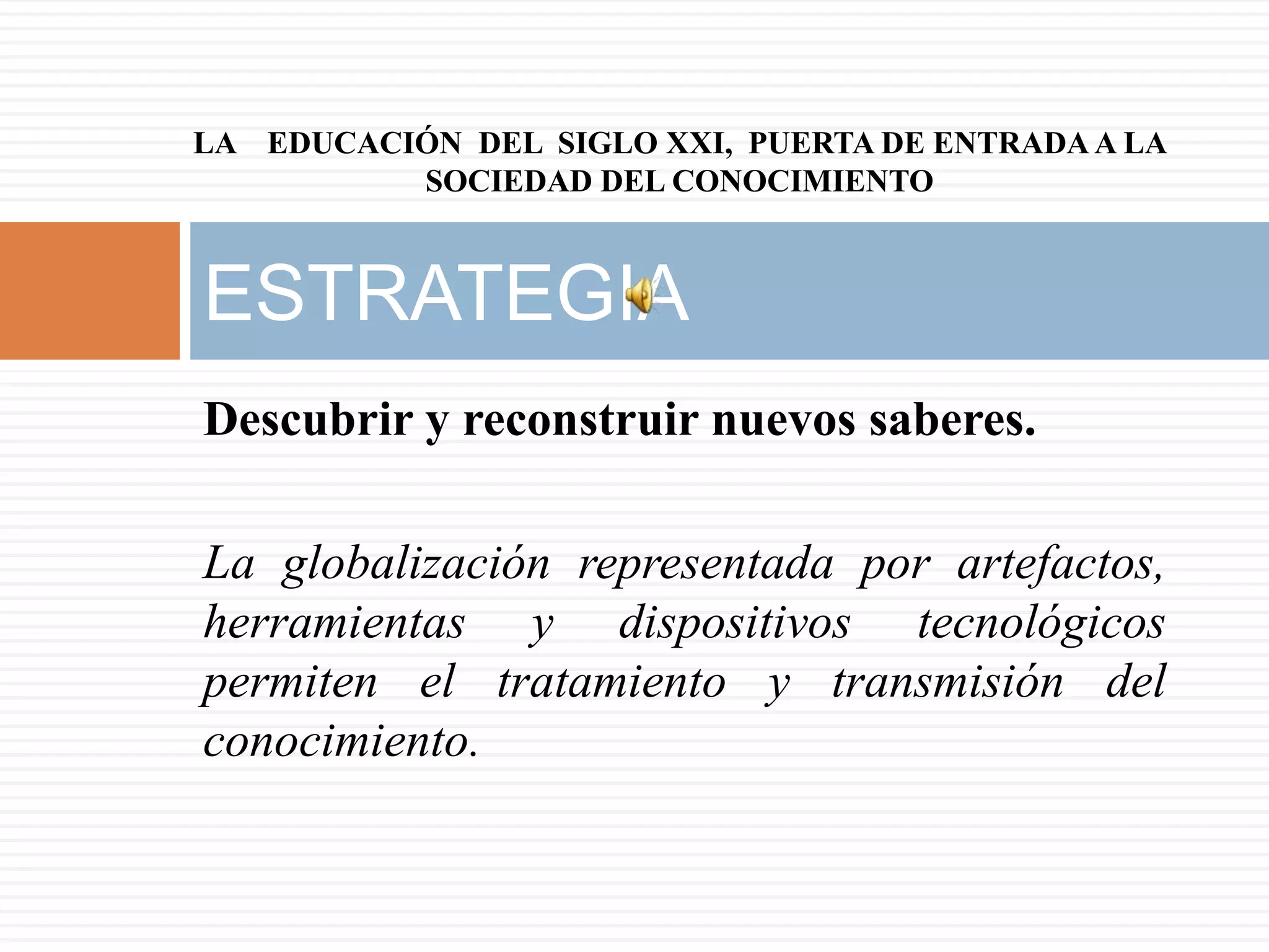 LA EDUCACIÓN DEL SIGLO XXI, PUERTA DE ENTRADA A LA
          SOCIEDAD DEL CONOCIMIENTO



ESTRATEGIA
Descubrir y reconstruir nuevos saberes.

La globalización representada por artefactos,
herramientas y dispositivos tecnológicos
permiten el tratamiento y transmisión del
conocimiento.
 