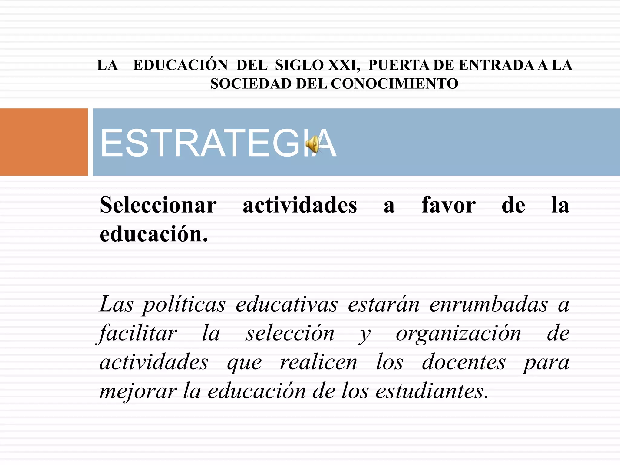 LA EDUCACIÓN DEL SIGLO XXI, PUERTA DE ENTRADA A LA
          SOCIEDAD DEL CONOCIMIENTO



ESTRATEGIA
Seleccionar    actividades    a   favor   de   la
educación.

Las políticas educativas estarán enrumbadas a
facilitar la selección y organización de
actividades que realicen los docentes para
mejorar la educación de los estudiantes.
 