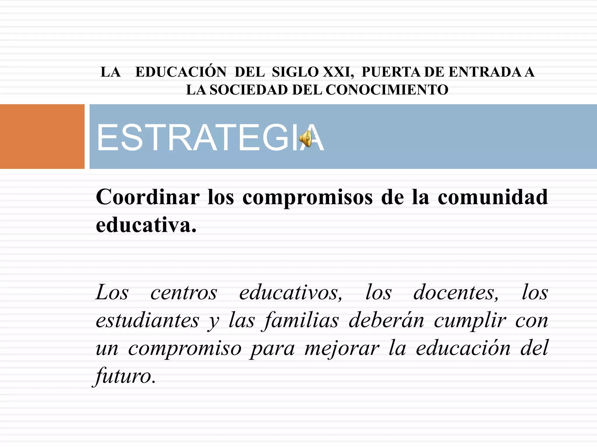 LA EDUCACIÓN DEL SIGLO XXI, PUERTA DE ENTRADA A
        LA SOCIEDAD DEL CONOCIMIENTO


ESTRATEGIA
Coordinar los compromisos de la comunidad
educativa.

Los centros educativos, los docentes, los
estudiantes y las familias deberán cumplir con
un compromiso para mejorar la educación del
futuro.
 