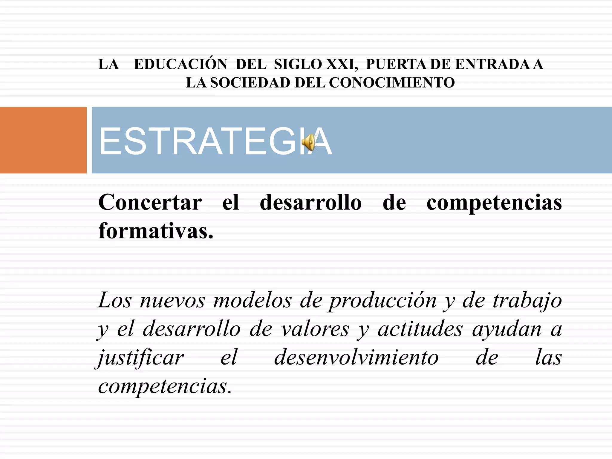 LA EDUCACIÓN DEL SIGLO XXI, PUERTA DE ENTRADA A
        LA SOCIEDAD DEL CONOCIMIENTO



ESTRATEGIA
Concertar el desarrollo de competencias
formativas.

Los nuevos modelos de producción y de trabajo
y el desarrollo de valores y actitudes ayudan a
justificar   el   desenvolvimiento     de   las
competencias.
 