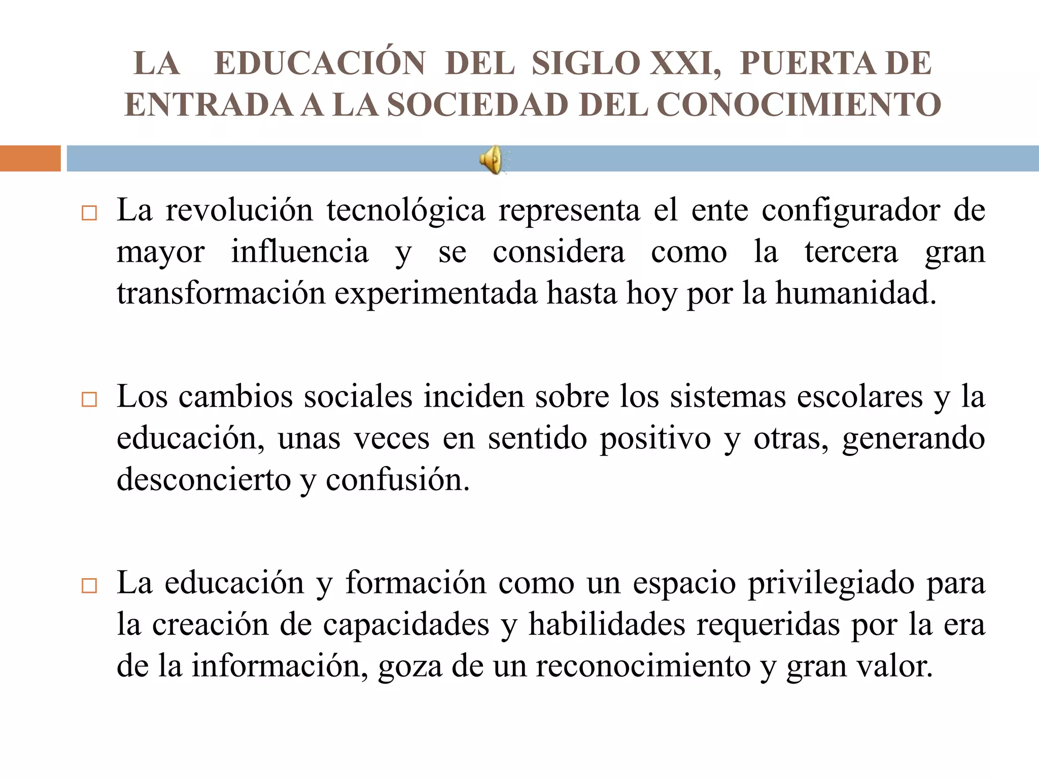 LA EDUCACIÓN DEL SIGLO XXI, PUERTA DE
    ENTRADA A LA SOCIEDAD DEL CONOCIMIENTO


   La revolución tecnológica representa el ente configurador de
    mayor influencia y se considera como la tercera gran
    transformación experimentada hasta hoy por la humanidad.

   Los cambios sociales inciden sobre los sistemas escolares y la
    educación, unas veces en sentido positivo y otras, generando
    desconcierto y confusión.

   La educación y formación como un espacio privilegiado para
    la creación de capacidades y habilidades requeridas por la era
    de la información, goza de un reconocimiento y gran valor.
 