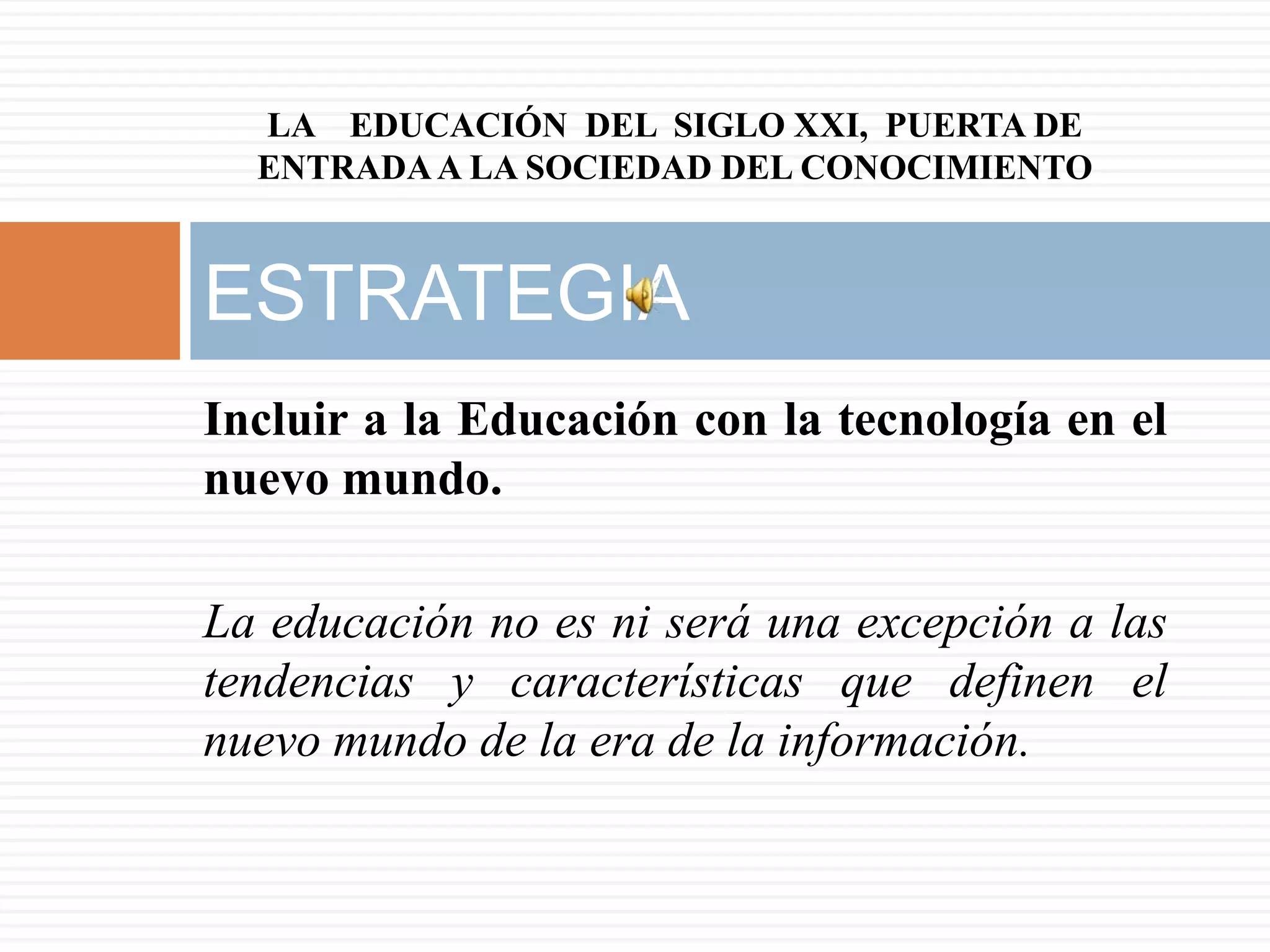 LA EDUCACIÓN DEL SIGLO XXI, PUERTA DE
  ENTRADA A LA SOCIEDAD DEL CONOCIMIENTO


ESTRATEGIA
Incluir a la Educación con la tecnología en el
nuevo mundo.

La educación no es ni será una excepción a las
tendencias y características que definen el
nuevo mundo de la era de la información.
 