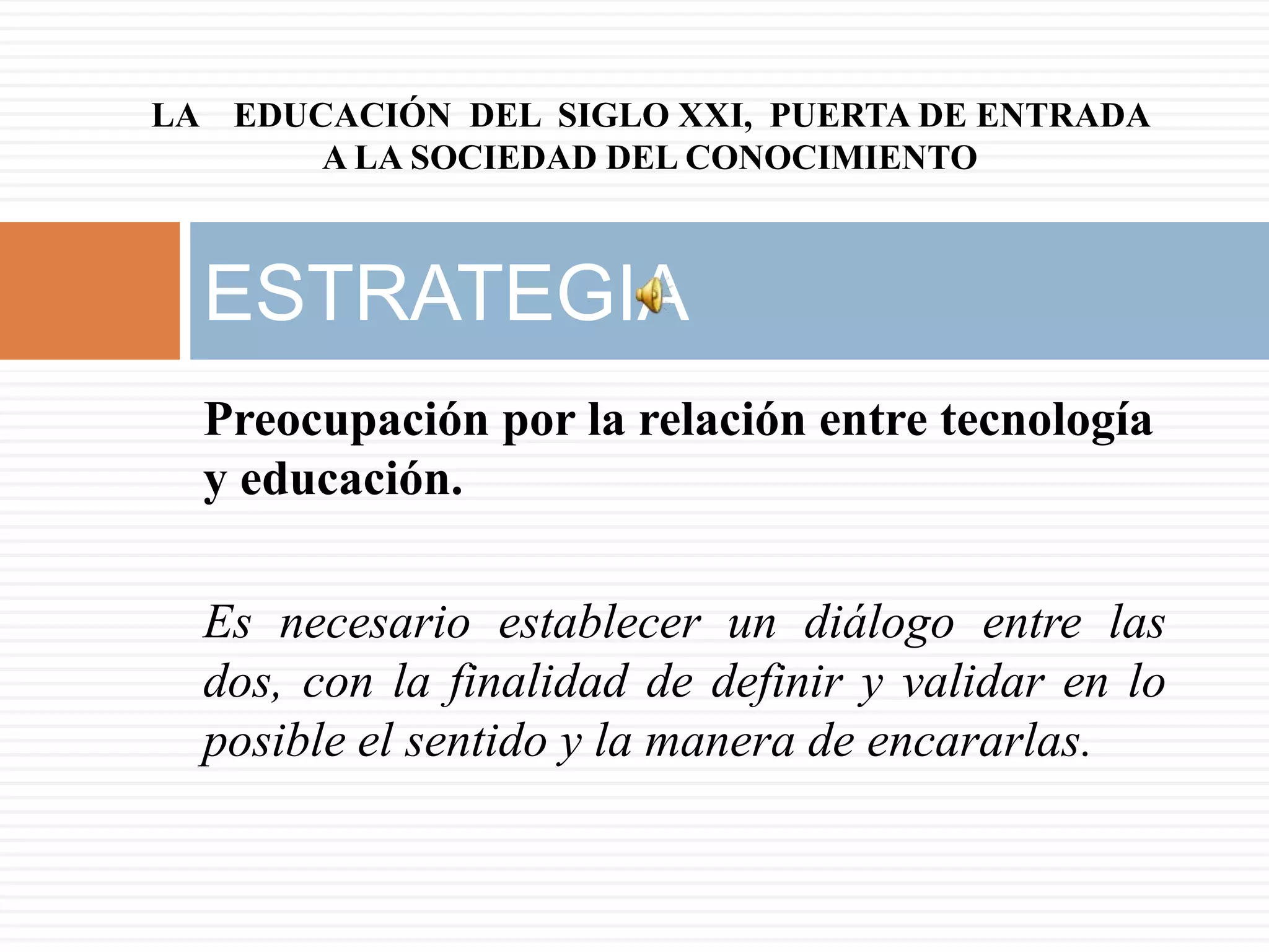 LA EDUCACIÓN DEL SIGLO XXI, PUERTA DE ENTRADA
       A LA SOCIEDAD DEL CONOCIMIENTO



  ESTRATEGIA
  Preocupación por la relación entre tecnología
  y educación.

  Es necesario establecer un diálogo entre las
  dos, con la finalidad de definir y validar en lo
  posible el sentido y la manera de encararlas.
 